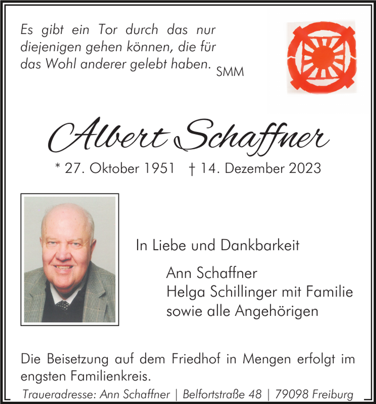 <p>Es gibt ein Tor durch das nur<br />diejenigen gehen können, die für<br />das Wohl anderer gelebt haben.</p><p>SMM</p><p>Albert Schaffner<br />* 27. Oktober 1951 † 14. Dezember 2023</p><p>In Liebe und Dankbarkeit<br />Ann Schaffner<br />Helga Schillinger mit Familie<br />sowie alle Angehörigen<br />Die Beisetzung auf dem Friedhof in Mengen erfolgt im<br />engsten Familienkreis.<br />Traueradresse: Ann Schaffner | Belfortstraße 48 | 79098 Freiburg</p>