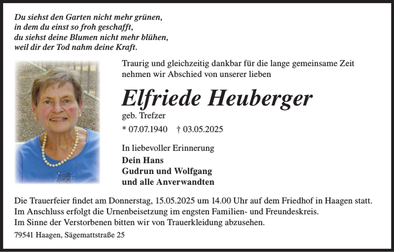 <p>Du siehst den Garten nicht mehr grünen,<br />in dem du einst so froh geschafft,<br />du siehst deine Blumen nicht mehr blühen,<br />weil dir der Tod nahm deine Kraft.</p><p>Traurig und gleichzeitig dankbar für die lange gemeinsame Zeit<br />nehmen wir Abschied von unserer lieben</p><p>Elfriede Heuberger<br />geb. Trefzer</p><p>* 07.07.1940</p><p>† 03.05.2025</p><p>In liebevoller Erinnerung<br />Dein Hans<br />Gudrun und Wolfgang<br />und alle Anverwandten<br />Die Trauerfeier findet am Donnerstag, 15.05.2025 um 14.00 Uhr auf dem Friedhof in Haagen statt.<br />Im Anschluss erfolgt die Urnenbeisetzung im engsten Familien- und Freundeskreis.<br />Im Sinne der Verstorbenen bitten wir von Trauerkleidung abzusehen.<br />79541 Haagen, Sägemattstraße 25</p>