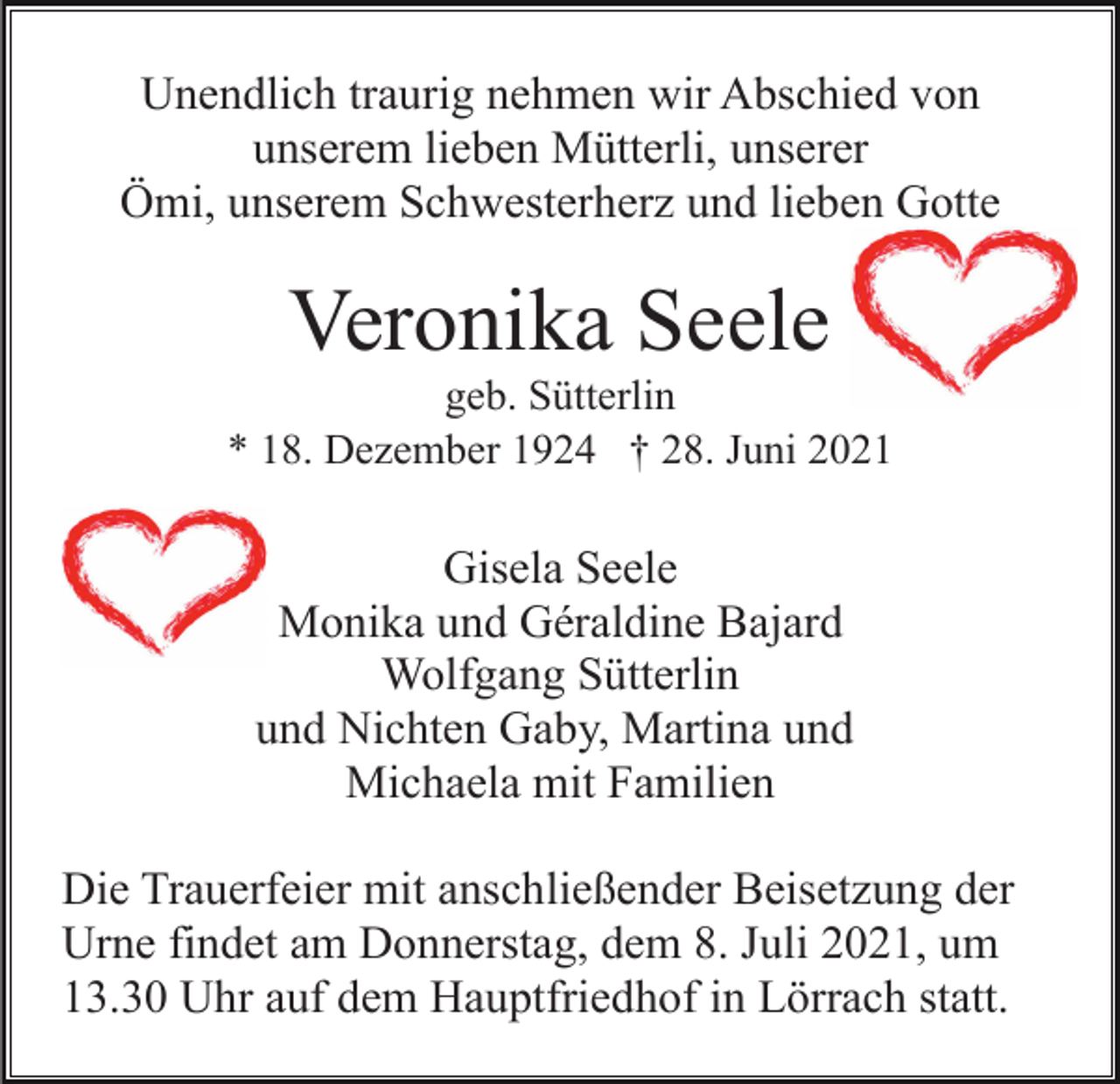 <p>Unendlich traurig nehmen wir Abschied von<br />unserem lieben Mütterli, unserer<br />Ömi, unserem Schwesterherz und lieben Gotte</p><p>Veronika Seele<br />geb. Sütterlin<br />* 18. Dezember 1924 † 28. Juni 2021</p><p>Gisela Seele<br />Monika und Géraldine Bajard<br />Wolfgang Sütterlin<br />und Nichten Gaby, Martina und<br />Michaela mit Familien<br />Die Trauerfeier mit anschließender Beisetzung der<br />Urne findet am Donnerstag, dem 8. Juli 2021, um<br />13.30 Uhr auf dem Hauptfriedhof in Lörrach statt.</p>