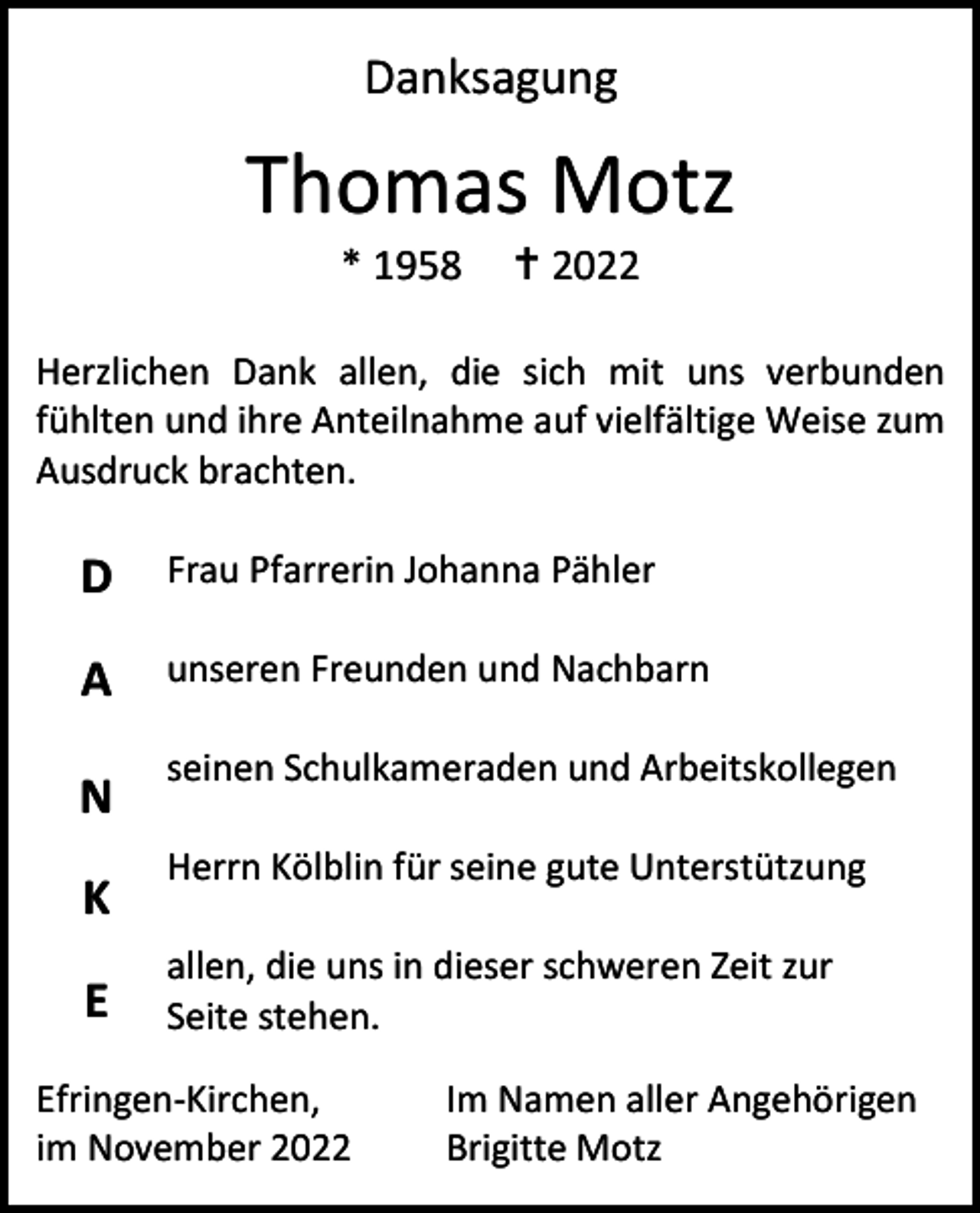 <p>Danksagung</p><p>Thomas Motz<br />* 1958</p><p> 2022</p><p>Herzlichen Dank allen, die sich mit uns verbunden<br />fühlten und ihre Anteilnahme auf vielfältige Weise zum<br />Ausdruck brachten.</p><p>D</p><p>Frau Pfarrerin Johanna Pähler</p><p>A</p><p>unseren Freunden und Nachbarn</p><p>N<br />K<br />E</p><p>seinen Schulkameraden und Arbeitskollegen<br />Herrn Kölblin für seine gute Unterstützung<br />allen, die uns in dieser schweren Zeit zur<br />Seite stehen.</p><p>Efringen-Kirchen,<br />im November 2022</p><p>Im Namen aller Angehörigen<br />Brigitte Motz</p>