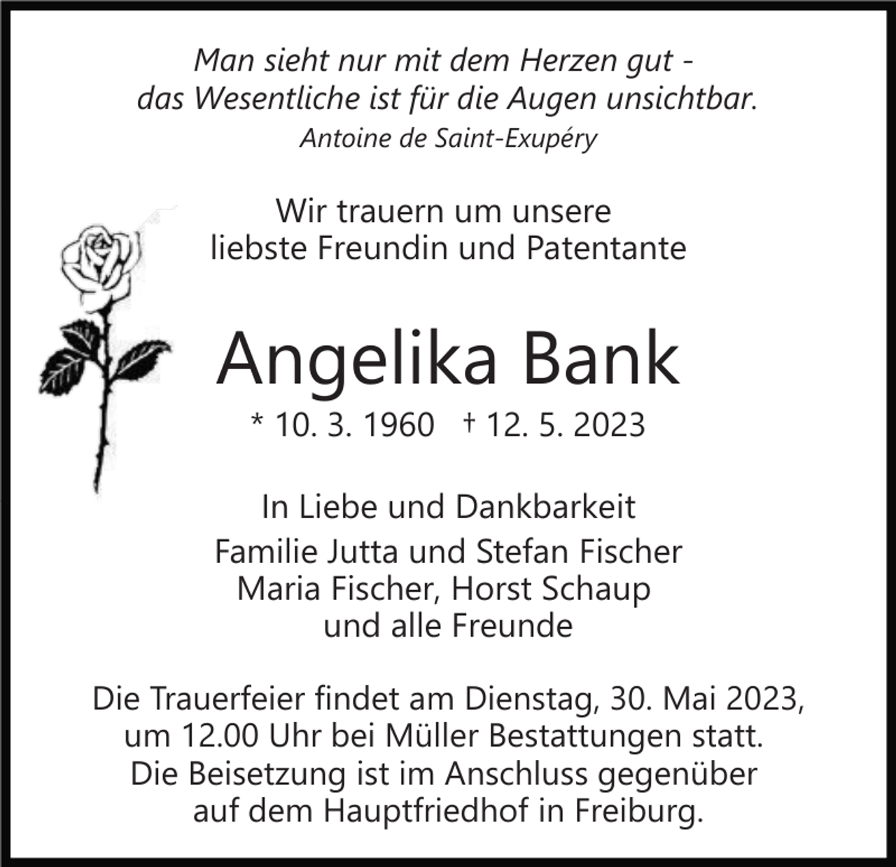 <p>Man sieht nur mit dem Herzen gut das Wesentliche ist für die Augen unsichtbar.<br />Antoine de Saint-Exupéry</p><p>Wir trauern um unsere<br />liebste Freundin und Patentante</p><p>Angelika Bank<br />* 10. 3. 1960 † 12. 5. 2023</p><p>In Liebe und Dankbarkeit<br />Familie Jutta und Stefan Fischer<br />Maria Fischer, Horst Schaup<br />und alle Freunde<br />Die Trauerfeier findet am Dienstag, 30. Mai 2023,<br />um 12.00 Uhr bei Müller Bestattungen statt.<br />Die Beisetzung ist im Anschluss gegenüber<br />auf dem Hauptfriedhof in Freiburg.</p>