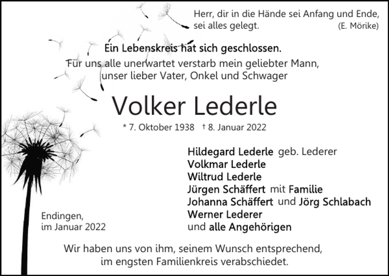 <p>Herr, dir in die Hände sei Anfang und Ende,<br />(E. Mörike)<br />sei alles gelegt.</p><p>Für uns alle unerwartet verstarb mein geliebter Mann,<br />unser lieber Vater, Onkel und Schwager</p><p>Volker Lederle<br />* 7. Oktober 1938 † 8. Januar 2022</p><p>geb. Lederer<br />mit<br />und<br />Endingen,<br />im Januar 2022</p><p>und</p><p>Wir haben uns von ihm, seinem Wunsch entsprechend,<br />im engsten Familienkreis verabschiedet.</p>