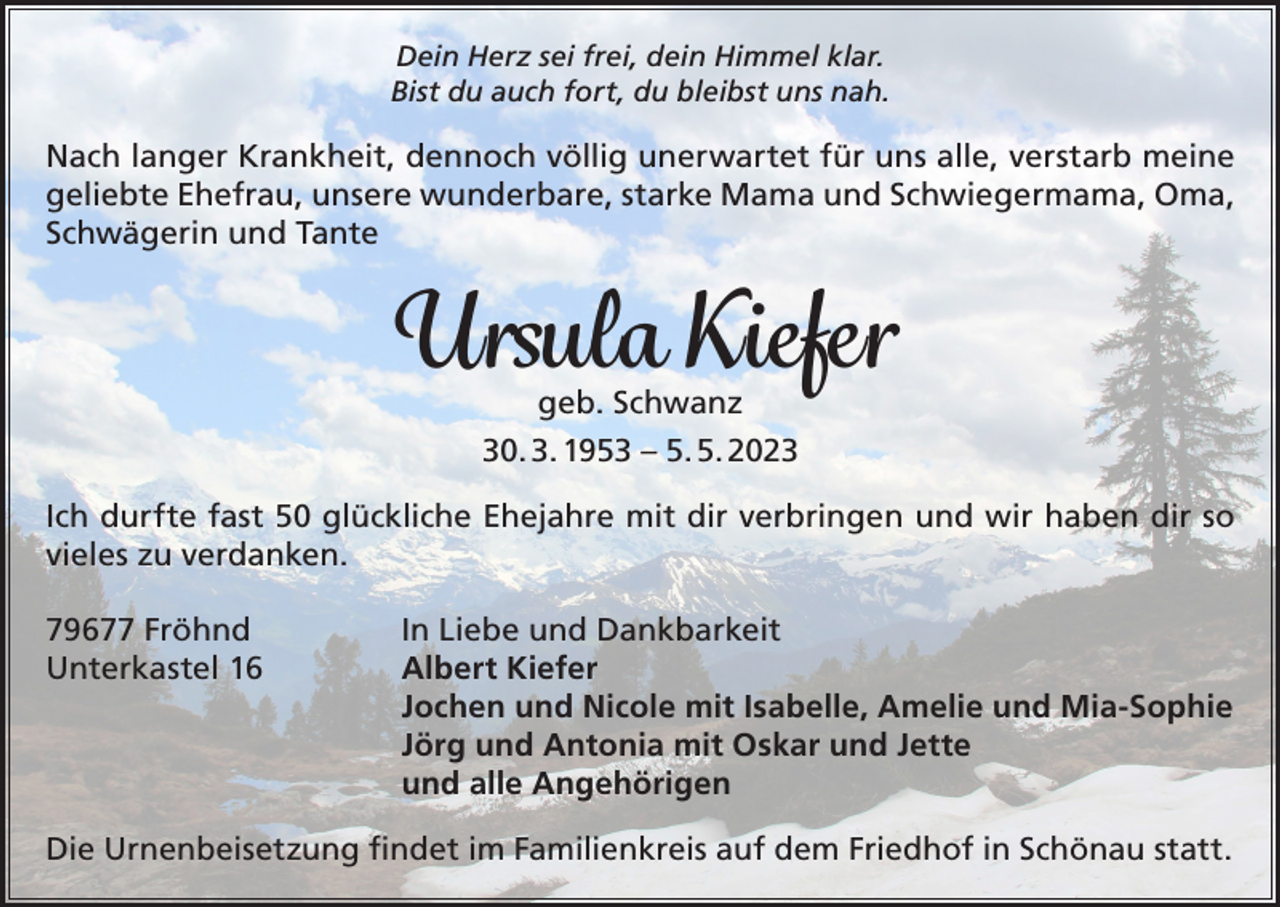 <p>Dein Herz sei frei, dein Himmel klar.<br />Bist du auch fort, du bleibst uns nah.</p><p>Nach langer Krankheit, dennoch völlig unerwartet für uns alle, verstarb meine<br />geliebte Ehefrau, unsere wunderbare, starke Mama und Schwiegermama, Oma,<br />Schwägerin und Tante</p><p>Ursula Kiefer<br />geb. Schwanz<br />30. 3. 1953 – 5. 5. 2023</p><p>Ich durfte fast 50 glückliche Ehejahre mit dir verbringen und wir haben dir so<br />vieles zu verdanken.<br />79677 Fröhnd<br />Unterkastel 16</p><p>In Liebe und Dankbarkeit<br />Albert Kiefer<br />Jochen und Nicole mit Isabelle, Amelie und Mia-Sophie<br />Jörg und Antonia mit Oskar und Jette<br />und alle Angehörigen</p><p>Die Urnenbeisetzung findet im Familienkreis auf dem Friedhof in Schönau statt.</p>