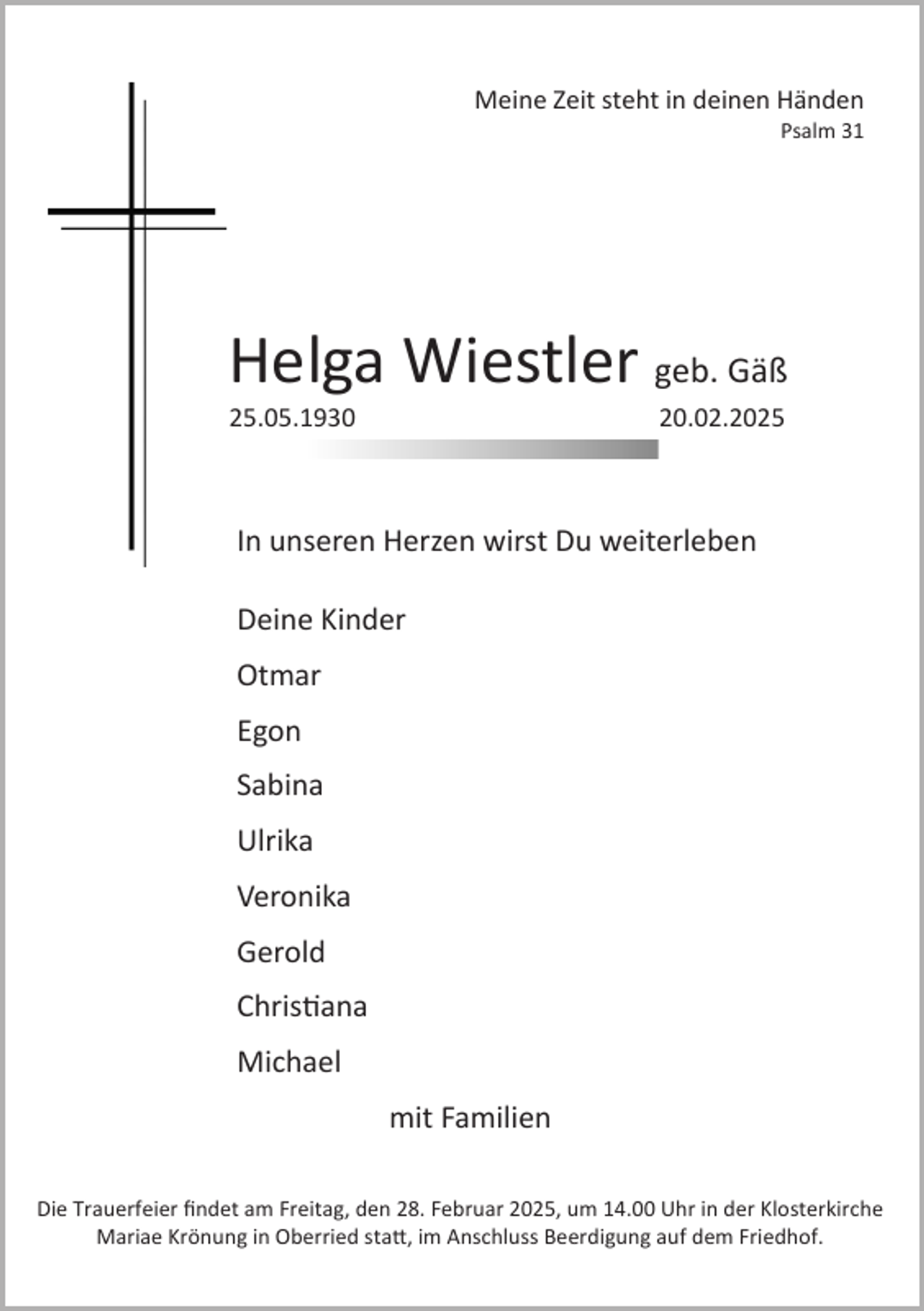 <p>Meine Zeit steht in deinen Händen<br />Psalm 31</p><p>Helga Wiestler geb. Gäß<br />25.05.1930</p><p>20.02.2025</p><p>In unseren Herzen wirst Du weiterleben</p><p>Deine Kinder<br />Otmar<br />Egon<br />Sabina<br />Ulrika<br />Veronika<br />Gerold<br />Christiana<br />Michael<br />mit Familien<br />Die Trauerfeier findet am Freitag, den 28. Februar 2025, um 14.00 Uhr in der Klosterkirche<br />Mariae Krönung in Oberried statt, im Anschluss Beerdigung auf dem Friedhof.</p>