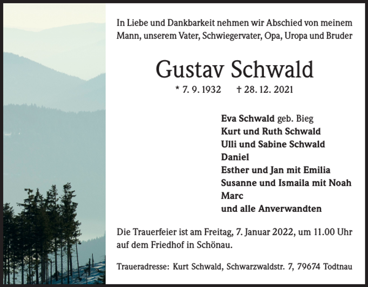 <p>In Liebe und Dankbarkeit nehmen wir Abschied von meinem<br />Mann, unserem Vater, Schwiegervater, Opa, Uropa und Bruder</p><p>Gustav Schwald<br />* 7. 9. 1932</p><p>† 28. 12. 2021</p><p>Eva Schwald geb. Bieg<br />Kurt und Ruth Schwald<br />Ulli und Sabine Schwald<br />Daniel<br />Esther und Jan mit Emilia<br />Susanne und Ismaila mit Noah<br />Marc<br />und alle Anverwandten<br />Die Trauerfeier ist am Freitag, 7. Januar 2022, um 11.00 Uhr<br />auf dem Friedhof in Schönau.<br />Traueradresse: Kurt Schwald, Schwarzwaldstr. 7, 79674 Todtnau</p>