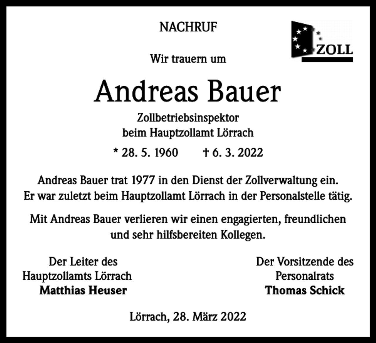 <p>NACHRUF<br />Wir trauern um</p><p>Andreas Bauer<br />Zollbetriebsinspektor<br />beim Hauptzollamt Lörrach</p><p>* 28. 5. 1960 † 6. 3. 2022<br />Andreas Bauer trat 1977 in den Dienst der Zollverwaltung ein.<br />Er war zuletzt beim Hauptzollamt Lörrach in der Personalstelle tätig.<br />Mit Andreas Bauer verlieren wir einen engagierten, freundlichen<br />und sehr hilfsbereiten Kollegen.</p><p>Der Leiter des<br />Hauptzollamts Lörrach<br />Matthias Heuser<br />Lörrach, 28. März 2022</p><p>Der Vorsitzende des<br />Personalrats<br />Thomas Schick</p>