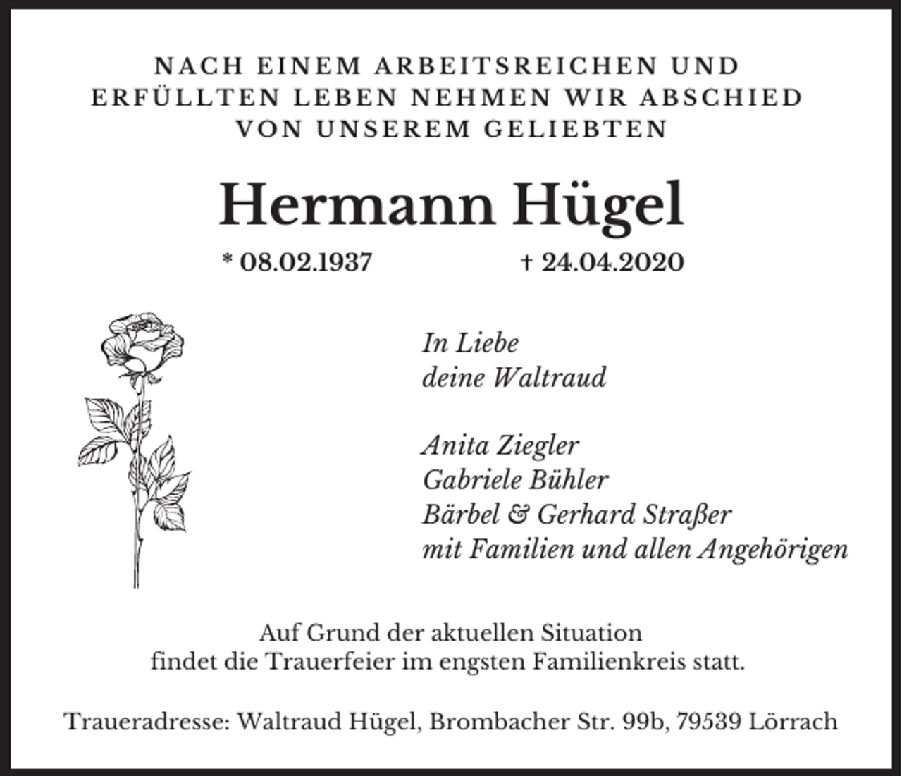 <p>NACH EINEM ARBEITSREICHEN UND<br />ERFÜLLTEN LEBEN NEHMEN WIR ABSCHIED<br />VON UNSEREM GELIEBTEN</p><p>Hermann Hügel<br />* 08.02.1937</p><p>24.04.2020</p><p>In Liebe<br />deine Waltraud<br />Anita Ziegler<br />Gabriele Bühler<br />Bärbel &amp; Gerhard Straßer<br />mit Familien und allen Angehörigen<br />Auf Grund der aktuellen Situation<br />findet die Trauerfeier im engsten Familienkreis statt.<br />Traueradresse: Waltraud Hügel, Brombacher Str. 99b, 79539 Lörrach</p>
