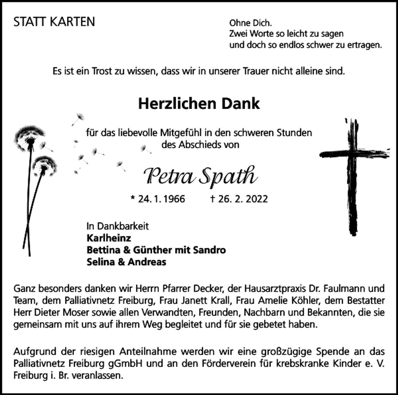 <p>STATT KARTEN<br />Ohne Dich.</p><p>Zwei Worte so leicht zu sagen<br />und doch so endlos schwer zu ertragen.</p><p>Es ist ein Trost zu wissen, dass wir in unserer Trauer nicht alleine sind.</p><p>Herzlichen Dank<br />für das liebevolle Mitgefühl in den schweren Stunden<br />des Abschieds von</p><p>Petra Spath<br />* 24. 1. 1966</p><p>† 26. 2. 2022</p><p>In Dankbarkeit<br />Karlheinz<br />Bettina &amp; Günther mit Sandro<br />Selina &amp; Andreas<br />Ganz besonders danken wir Herrn Pfarrer Decker, der Hausarztpraxis Dr. Faulmann und<br />Team, dem Palliativnetz Freiburg, Frau Janett Krall, Frau Amelie Köhler, dem Bestatter<br />Herr Dieter Moser sowie allen Verwandten, Freunden, Nachbarn und Bekannten, die sie<br />gemeinsam mit uns auf ihrem Weg begleitet und für sie gebetet haben.<br />Aufgrund der riesigen Anteilnahme werden wir eine großzügige Spende an das<br />Palliativnetz Freiburg gGmbH und an den Förderverein für krebskranke Kinder e. V.<br />Freiburg i. Br. veranlassen.</p>