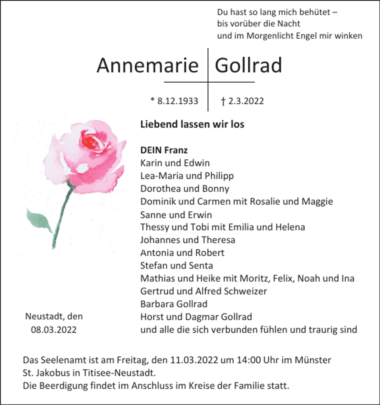 <p>Du hast so lang mich behütet –<br />bis vorüber die Nacht<br />und im Morgenlicht Engel mir winken</p><p>Annemarie Gollrad<br />* 8.12.1933</p><p>† 2.3.2022</p><p>Liebend lassen wir los</p><p>Neustadt, den<br />08.03.2022</p><p>DEIN Franz<br />Karin und Edwin<br />Lea-Maria und Philipp<br />Dorothea und Bonny<br />Dominik und Carmen mit Rosalie und Maggie<br />Sanne und Erwin<br />Thessy und Tobi mit Emilia und Helena<br />Johannes und Theresa<br />Antonia und Robert<br />Stefan und Senta<br />Mathias und Heike mit Moritz, Felix, Noah und Ina<br />Gertrud und Alfred Schweizer<br />Barbara Gollrad<br />Horst und Dagmar Gollrad<br />und alle die sich verbunden fühlen und traurig sind</p><p>Das Seelenamt ist am Freitag, den 11.03.2022 um 14:00 Uhr im Münster<br />St. Jakobus in Titisee-Neustadt.<br />Die Beerdigung findet im Anschluss im Kreise der Familie statt.</p>