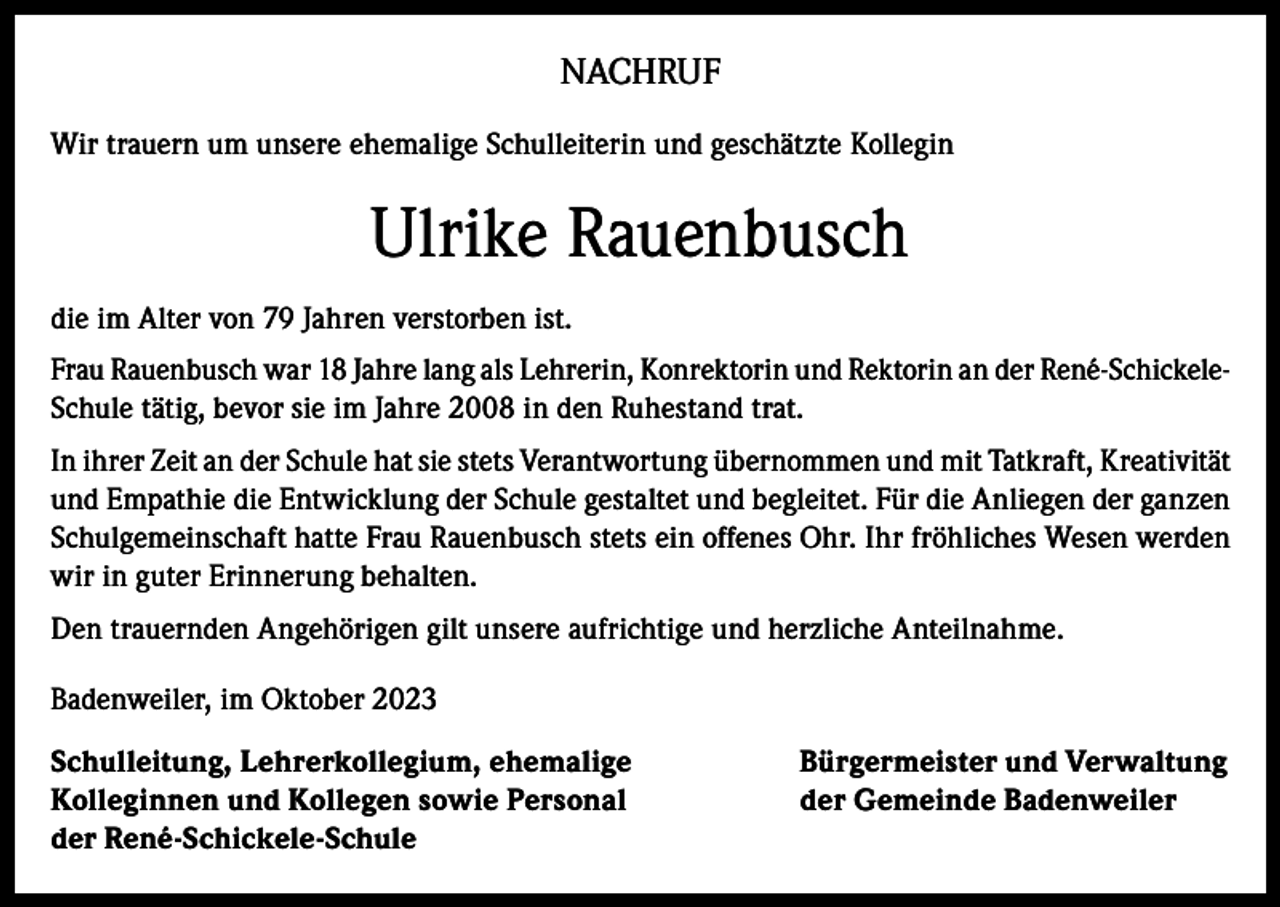 <p>NACHRUF<br />Wir trauern um unsere ehemalige Schulleiterin und geschätzte Kollegin</p><p>Ulrike Rauenbusch<br />die im Alter von 79 Jahren verstorben ist.<br />Frau Rauenbusch war 18 Jahre lang als Lehrerin, Konrektorin und Rektorin an der René-SchickeleSchule tätig, bevor sie im Jahre 2008 in den Ruhestand trat.<br />In ihrer Zeit an der Schule hat sie stets Verantwortung übernommen und mit Tatkraft, Kreativität<br />und Empathie die Entwicklung der Schule gestaltet und begleitet. Für die Anliegen der ganzen<br />Schulgemeinschaft hatte Frau Rauenbusch stets ein offenes Ohr. Ihr fröhliches Wesen werden<br />wir in guter Erinnerung behalten.<br />Den trauernden Angehörigen gilt unsere aufrichtige und herzliche Anteilnahme.<br />Badenweiler, im Oktober 2023<br />Schulleitung, Lehrerkollegium, ehemalige<br />Kolleginnen und Kollegen sowie Personal<br />der René-Schickele-Schule</p><p>Bürgermeister und Verwaltung<br />der Gemeinde Badenweiler</p>