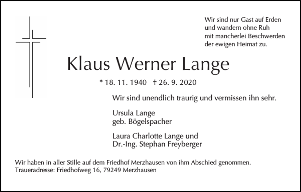 <p>Wir sind nur Gast auf Erden<br />und wandern ohne Ruh<br />mit mancherlei Beschwerden<br />der ewigen Heimat zu.</p><p>Klaus Werner Lange<br />* 18. 11. 1940 † 26. 9. 2020<br />Wir sind unendlich traurig und vermissen ihn sehr.<br />Ursula Lange<br />geb. Bögelspacher<br />Laura Charlotte Lange und<br />Dr.-Ing. Stephan Freyberger<br />Wir haben in aller Stille auf dem Friedhof Merzhausen von ihm Abschied genommen.<br />Traueradresse: Friedhofweg 16, 79249 Merzhausen</p>