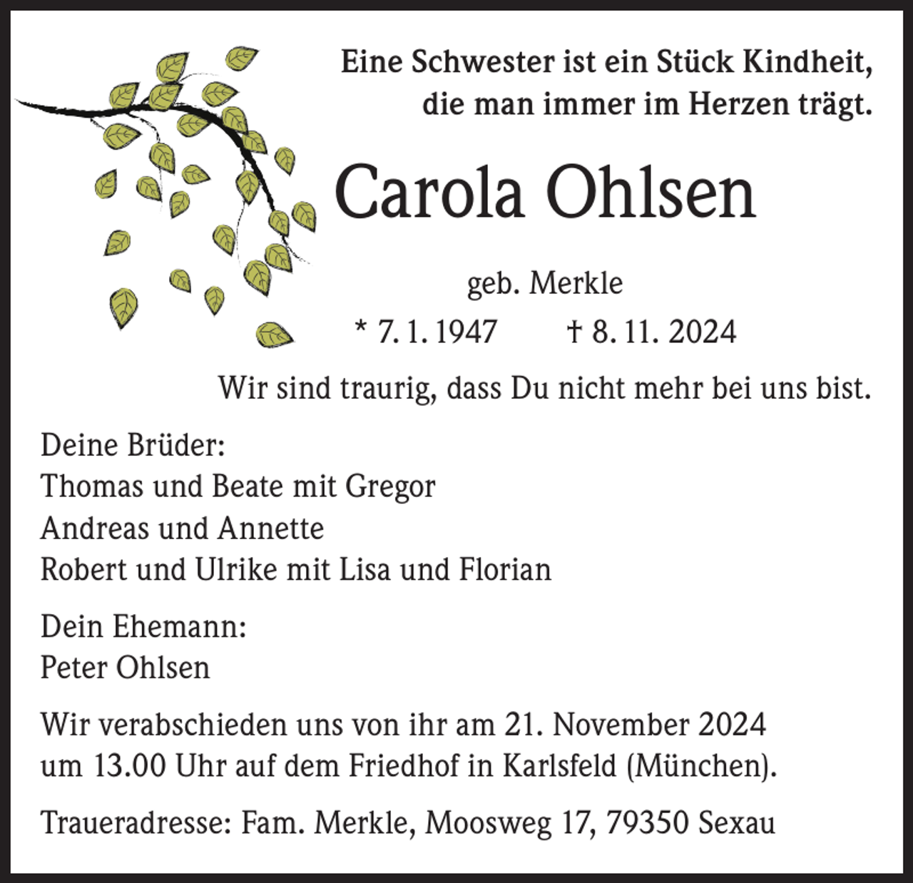 <p>Eine Schwester ist ein Stück Kindheit,<br />die man immer im Herzen trägt.</p><p>Carola Ohlsen<br />geb. Merkle<br />* 7. 1. 1947 † 8. 11. 2024<br />Wir sind traurig, dass Du nicht mehr bei uns bist.<br />Deine Brüder:<br />Thomas und Beate mit Gregor<br />Andreas und Annette<br />Robert und Ulrike mit Lisa und Florian<br />Dein Ehemann:<br />Peter Ohlsen<br />Wir verabschieden uns von ihr am 21. November 2024<br />um 13.00 Uhr auf dem Friedhof in Karlsfeld (München).<br />Traueradresse: Fam. Merkle, Moosweg 17, 79350 Sexau</p>
