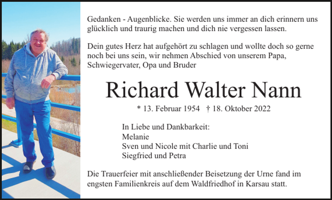 <p>Gedanken - Augenblicke. Sie werden uns immer an dich erinnern uns<br />glücklich und traurig machen und dich nie vergessen lassen.<br />Dein gutes Herz hat aufgehört zu schlagen und wollte doch so gerne<br />noch bei uns sein, wir nehmen Abschied von unserem Papa,<br />Schwiegervater, Opa und Bruder</p><p>Richard Walter Nann<br />* 13. Februar 1954 † 18. Oktober 2022<br />In Liebe und Dankbarkeit:<br />Melanie<br />Sven und Nicole mit Charlie und Toni<br />Siegfried und Petra<br />Die Trauerfeier mit anschließender Beisetzung der Urne fand im<br />engsten Familienkreis auf dem Waldfriedhof in Karsau statt.</p>