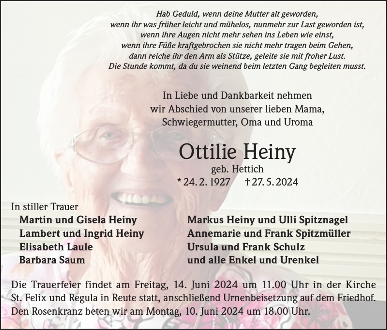 <p>Hab Geduld, wenn deine Mutter alt geworden,<br />wenn ihr was früher leicht und mühelos, nunmehr zur Last geworden ist,<br />wenn ihre Augen nicht mehr sehen ins Leben wie einst,<br />wenn ihre Füße kraftgebrochen sie nicht mehr tragen beim Gehen,<br />dann reiche ihr den Arm als Stütze, geleite sie mit froher Lust.<br />Die Stunde kommt, da du sie weinend beim letzten Gang begleiten musst.</p><p>In Liebe und Dankbarkeit nehmen<br />wir Abschied von unserer lieben Mama,<br />Schwiegermutter, Oma und Uroma</p><p>Ottilie Heiny</p><p>geb. Hettich<br />* 24. 2. 1927 † 27. 5. 2024<br />In stiller Trauer<br />Martin und Gisela Heiny<br />Lambert und Ingrid Heiny<br />Elisabeth Laule<br />Barbara Saum</p><p>Markus Heiny und Ulli Spitznagel<br />Annemarie und Frank Spitzmüller<br />Ursula und Frank Schulz<br />und alle Enkel und Urenkel</p><p>Die Trauerfeier findet am Freitag, 14. Juni 2024 um 11.00 Uhr in der Kirche<br />St. Felix und Regula in Reute statt, anschließend Urnenbeisetzung auf dem Friedhof.<br />Den Rosenkranz beten wir am Montag, 10. Juni 2024 um 18.00 Uhr.</p>