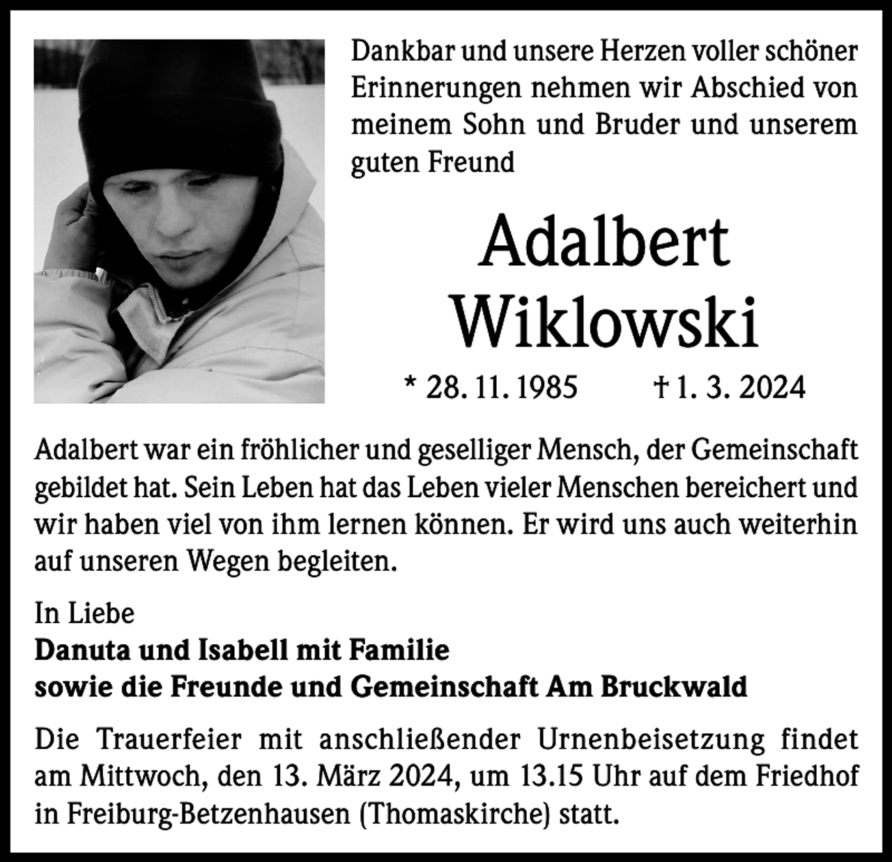 <p>Dankbar und unsere Herzen voller schöner<br />Erinnerungen nehmen wir Abschied von<br />meinem Sohn und Bruder und unserem<br />guten Freund</p><p>Adalbert<br />Wiklowski<br />* 28. 11. 1985</p><p>† 1. 3. 2024</p><p>Adalbert war ein fröhlicher und geselliger Mensch, der Gemeinschaft<br />gebildet hat. Sein Leben hat das Leben vieler Menschen bereichert und<br />wir haben viel von ihm lernen können. Er wird uns auch weiterhin<br />auf unseren Wegen begleiten.<br />In Liebe<br />Danuta und Isabell mit Familie<br />sowie die Freunde und Gemeinschaft Am Bruckwald<br />Die Trauerfeier mit anschließender Urnenbeisetzung findet<br />am Mittwoch, den 13. März 2024, um 13.15 Uhr auf dem Friedhof<br />in Freiburg-Betzenhausen (Thomaskirche) statt.</p>