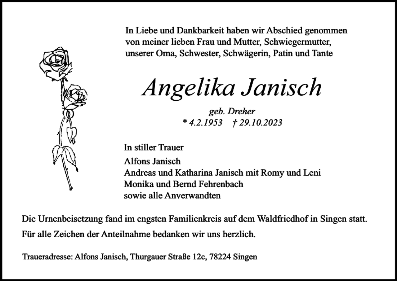 <p>In Liebe und Dankbarkeit haben wir Abschied genommen<br />von meiner lieben Frau und Mutter, Schwiegermutter,<br />unserer Oma, Schwester, Schwägerin, Patin und Tante</p><p>Angelika Janisch<br />geb. Dreher<br />* 4.2.1953 † 29.10.2023<br />In stiller Trauer<br />Alfons Janisch<br />Andreas und Katharina Janisch mit Romy und Leni<br />Monika und Bernd Fehrenbach<br />sowie alle Anverwandten<br />Die Urnenbeisetzung fand im engsten Familienkreis auf dem Waldfriedhof in Singen statt.<br />Für alle Zeichen der Anteilnahme bedanken wir uns herzlich.<br />Traueradresse: Alfons Janisch, Thurgauer Straße 12c, 78224 Singen</p>