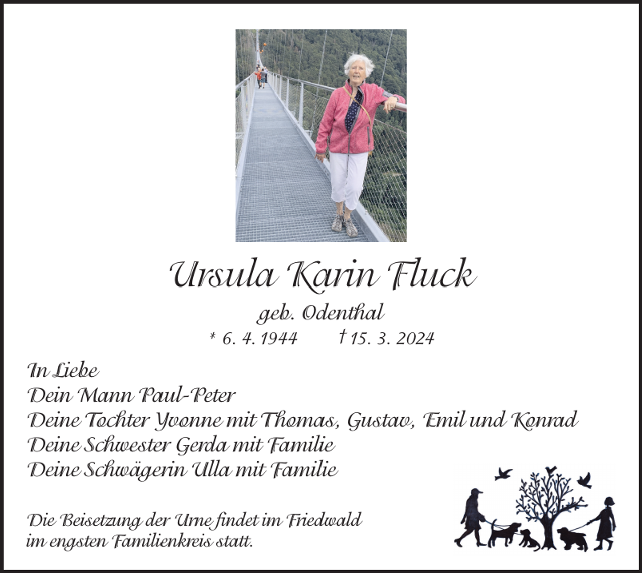 <p>Ursula Karin Fluck<br />geb. Odenthal<br />* 6. 4. 1944</p><p>† 15. 3. 2024</p><p>In Liebe<br />Dein Mann Paul-Peter<br />Deine Tochter Yvonne mit Thomas, Gustav, Emil und Konrad<br />Deine Schwester Gerda mit Familie<br />Deine Schwägerin Ulla mit Familie<br />Die Beisetzung der Urne findet im Friedwald<br />im engsten Familienkreis statt.</p>