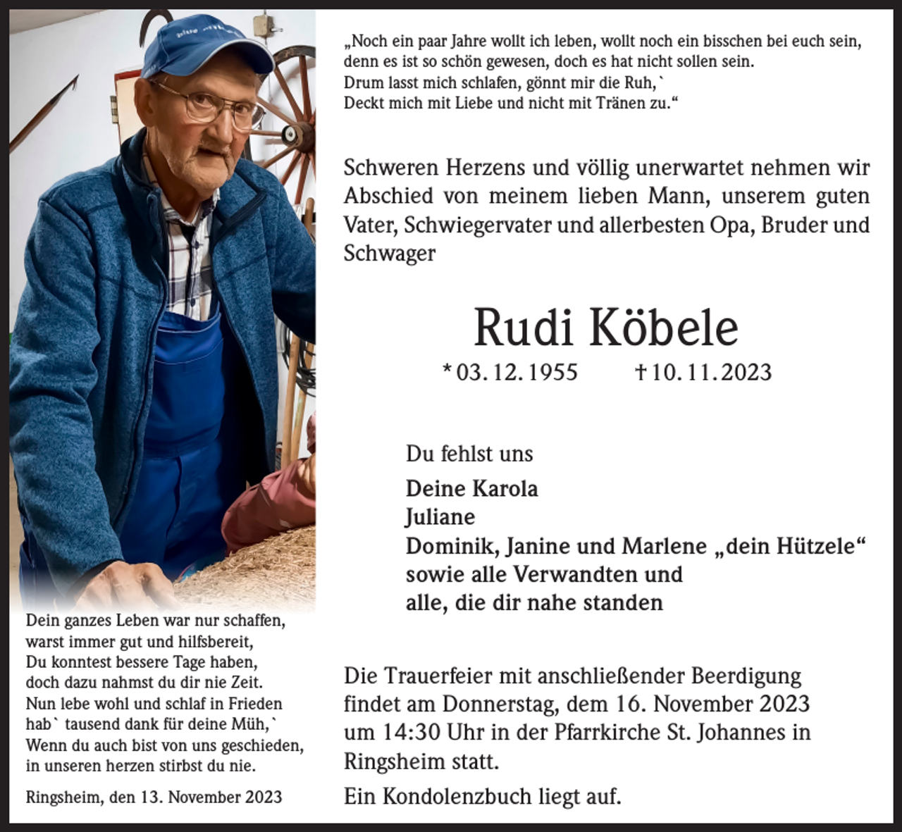 <p>„Noch ein paar Jahre wollt ich leben, wollt noch ein bisschen bei euch sein,<br />denn es ist so schön gewesen, doch es hat nicht sollen sein.<br />Drum lasst mich schlafen, gönnt mir die Ruh,`<br />Deckt mich mit Liebe und nicht mit Tränen zu.“</p><p>Schweren Herzens und völlig unerwartet nehmen wir<br />Abschied von meinem lieben Mann, unserem guten<br />Vater, Schwiegervater und allerbesten Opa, Bruder und<br />Schwager</p><p>Rudi Köbele</p><p>* 03. 12. 1955</p><p>Dein ganzes Leben war nur schaffen,<br />warst immer gut und hilfsbereit,<br />Du konntest bessere Tage haben,<br />doch dazu nahmst du dir nie Zeit.<br />Nun lebe wohl und schlaf in Frieden<br />hab` tausend dank für deine Müh,`<br />Wenn du auch bist von uns geschieden,<br />in unseren herzen stirbst du nie.<br />Ringsheim, den 13. November 2023</p><p>† 10. 11. 2023</p><p>Du fehlst uns<br />Deine Karola<br />Juliane<br />Dominik, Janine und Marlene „dein Hützele“<br />sowie alle Verwandten und<br />alle, die dir nahe standen<br />Die Trauerfeier mit anschließender Beerdigung<br />findet am Donnerstag, dem 16. November 2023<br />um 14:30 Uhr in der Pfarrkirche St. Johannes in<br />Ringsheim statt.<br />Ein Kondolenzbuch liegt auf.</p>