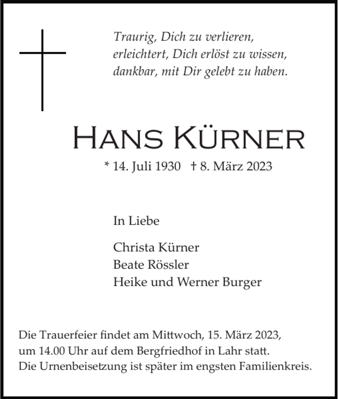<p>Traurig, Dich zu verlieren,<br />erleichtert, Dich erlöst zu wissen,<br />dankbar, mit Dir gelebt zu haben.</p><p>Hans Kürner<br />* 14. Juli 1930 † 8. März 2023</p><p>In Liebe<br />Christa Kürner<br />Beate Rössler<br />Heike und Werner Burger</p><p>Die Trauerfeier ﬁndet am Mittwoch, 15. März 2023,<br />um 14.00 Uhr auf dem Bergfriedhof in Lahr statt.<br />Die Urnenbeisetzung ist später im engsten Familienkreis.</p>