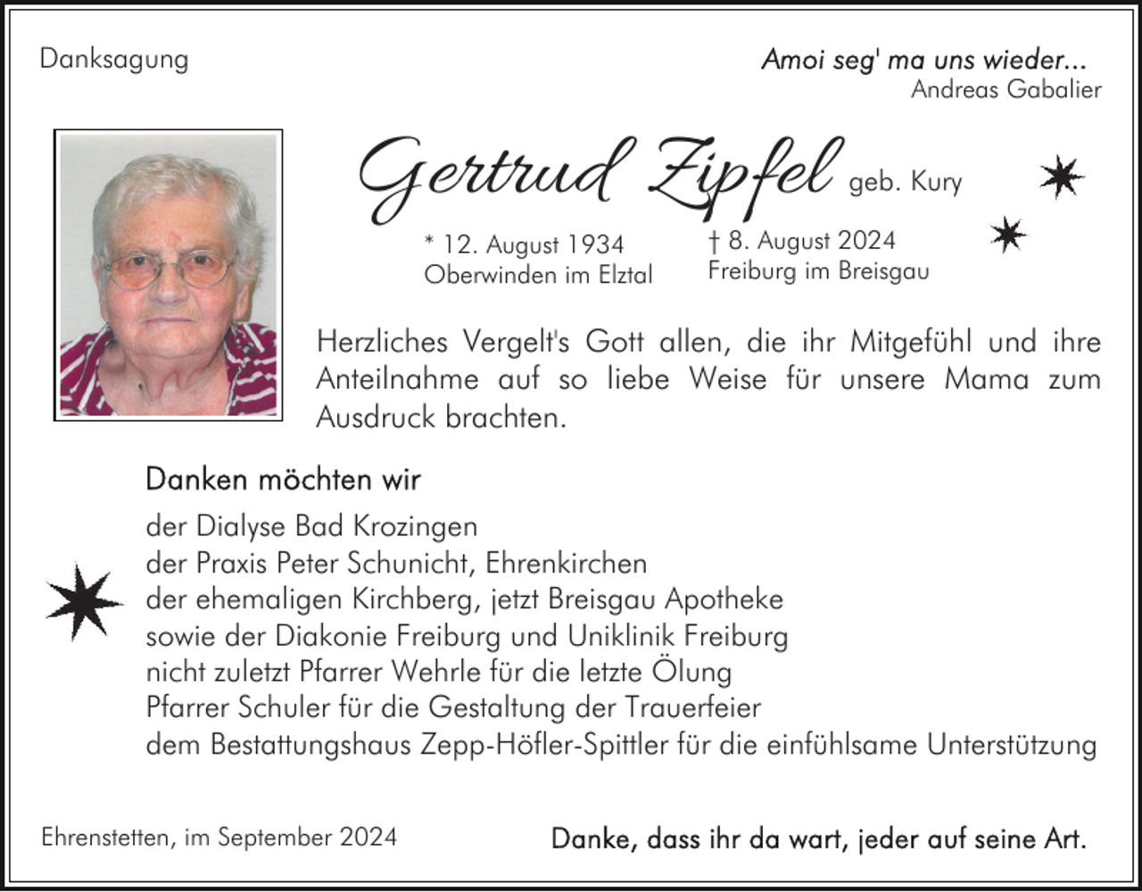 <p>Danksagung</p><p>Andreas Gabalier</p><p>Gertrud Zipfel<br />* 12. August 1934<br />Oberwinden im Elztal</p><p>geb. Kury</p><p>† 8. August 2024<br />Freiburg im Breisgau</p><p>Herzliches Vergelt's Gott allen, die ihr Mitgefühl und ihre<br />Anteilnahme auf so liebe Weise für unsere Mama zum<br />Ausdruck brachten.<br />der Dialyse Bad Krozingen<br />der Praxis Peter Schunicht, Ehrenkirchen<br />der ehemaligen Kirchberg, jetzt Breisgau Apotheke<br />sowie der Diakonie Freiburg und Uniklinik Freiburg<br />nicht zuletzt Pfarrer Wehrle für die letzte Ölung<br />Pfarrer Schuler für die Gestaltung der Trauerfeier<br />dem Bestattungshaus Zepp-Höfler-Spittler für die einfühlsame Unterstützung<br />Ehrenstetten, im September 2024</p>