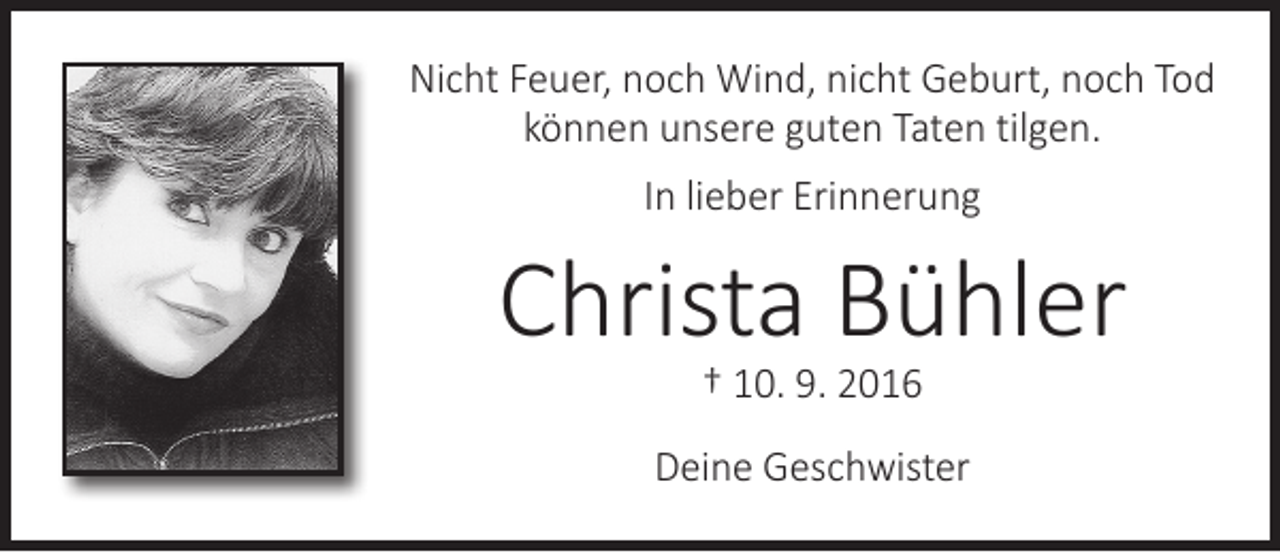 <p>Nicht Feuer, noch Wind, nicht Geburt, noch Tod<br />können unsere guten Taten tilgen.<br />In lieber Erinnerung</p><p>Christa Bühler<br />† 10. 9. 2016</p><p>Deine Geschwister</p>
