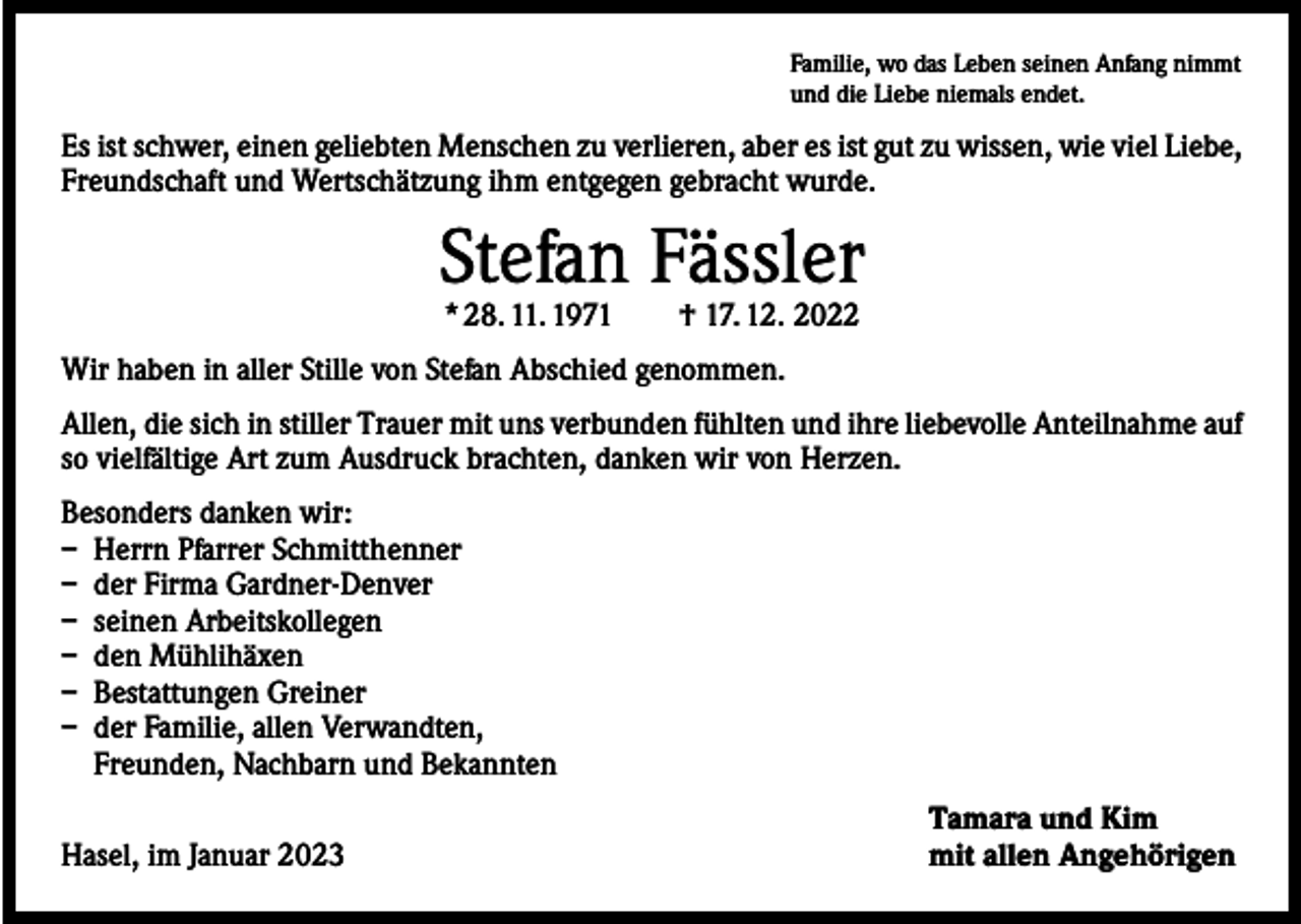 <p>Familie, wo das Leben seinen Anfang nimmt<br />und die Liebe niemals endet.</p><p>Es ist schwer, einen geliebten Menschen zu verlieren, aber es ist gut zu wissen, wie viel Liebe,<br />Freundschaft und Wertschätzung ihm entgegen gebracht wurde.</p><p>Stefan Fässler<br />* 28. 11. 1971 † 17. 12. 2022</p><p>Wir haben in aller Stille von Stefan Abschied genommen.<br />Allen, die sich in stiller Trauer mit uns verbunden fühlten und ihre liebevolle Anteilnahme auf<br />so vielfältige Art zum Ausdruck brachten, danken wir von Herzen.<br />Besonders danken wir:<br />– Herrn Pfarrer Schmitthenner<br />– der Firma Gardner-Denver<br />– seinen Arbeitskollegen<br />– den Mühlihäxen<br />– Bestattungen Greiner<br />– der Familie, allen Verwandten,<br />Freunden, Nachbarn und Bekannten</p><p>Hasel, im Januar 2023</p><p>Tamara und Kim<br />mit allen Angehörigen</p>
