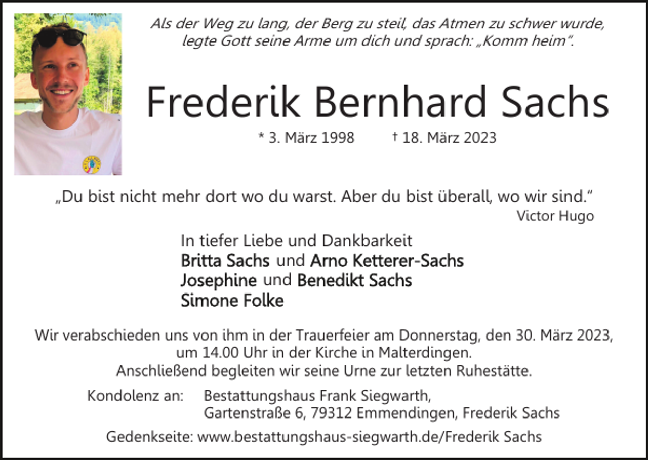 <p>Als der Weg zu lang, der Berg zu steil, das Atmen zu schwer wurde,<br />legte Gott seine Arme um dich und sprach: „Komm heim“.</p><p>Frederik Bernhard Sachs<br />* 3. März 1998</p><p>† 18. März 2023</p><p>„Du bist nicht mehr dort wo du warst. Aber du bist überall, wo wir sind.“<br />Victor Hugo</p><p>In tiefer Liebe und Dankbarkeit<br />und<br />und<br />Wir verabschieden uns von ihm in der Trauerfeier am Donnerstag, den 30. März 2023,<br />um 14.00 Uhr in der Kirche in Malterdingen.<br />Anschließend begleiten wir seine Urne zur letzten Ruhestätte.<br />Kondolenz an:</p><p>Bestattungshaus Frank Siegwarth,<br />Gartenstraße 6, 79312 Emmendingen, Frederik Sachs</p><p>Gedenkseite: www.bestattungshaus-siegwarth.de/Frederik Sachs</p>