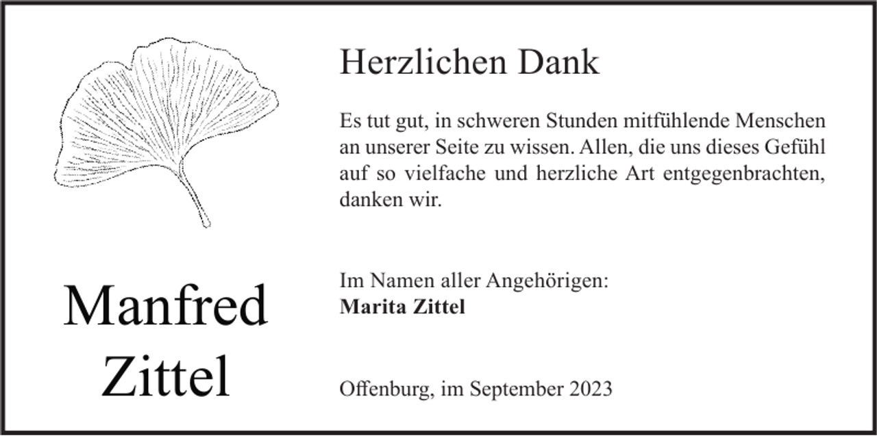 <p>Herzlichen Dank<br />Es tut gut, in schweren Stunden mitfühlende Menschen<br />an unserer Seite zu wissen. Allen, die uns dieses Gefühl<br />auf so vielfache und herzliche Art entgegenbrachten,<br />danken wir.</p><p>Manfred<br />Zittel</p><p>Im Namen aller Angehörigen:<br />Marita Zittel</p><p>Offenburg, im September 2023</p>