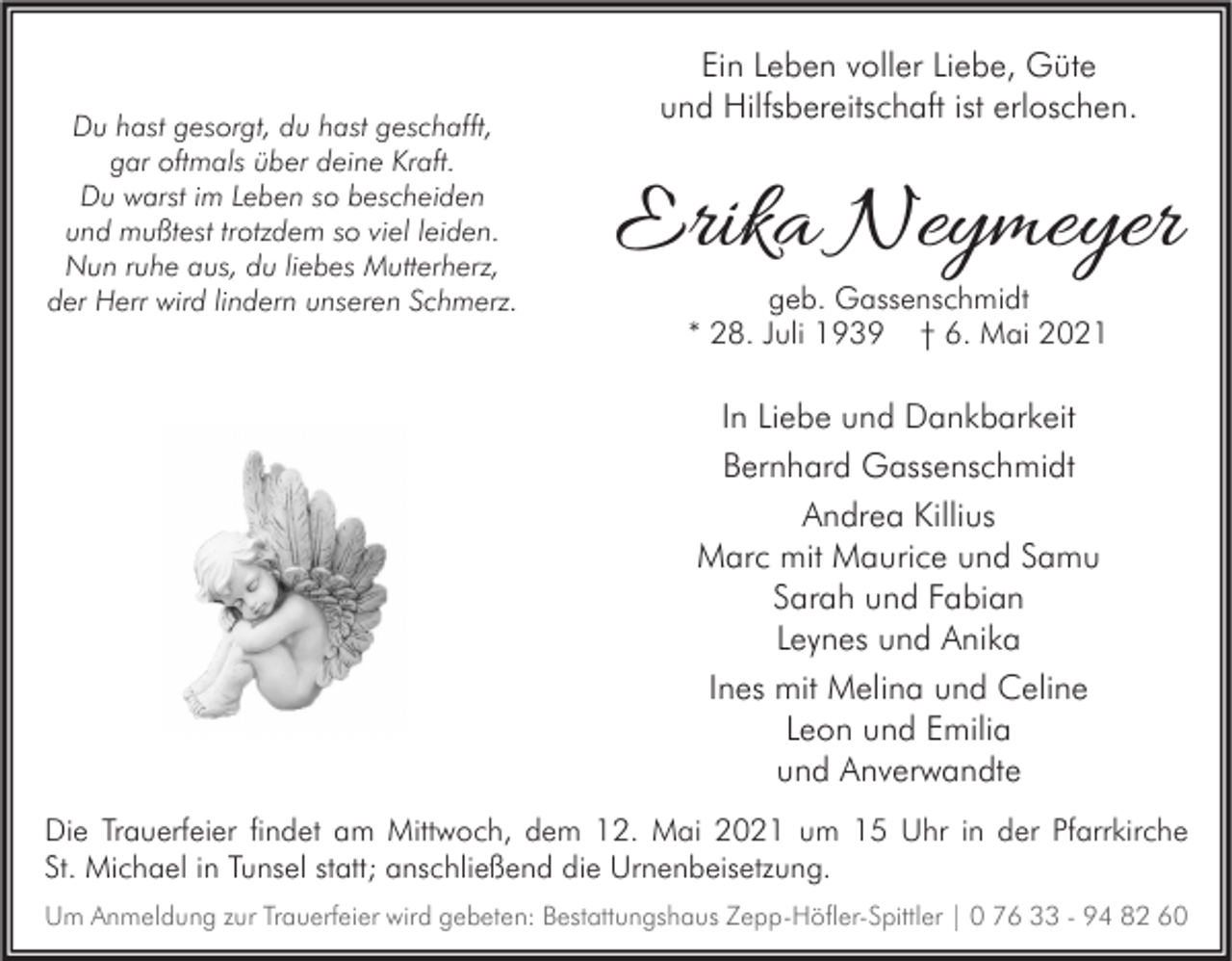 <p>Du hast gesorgt, du hast geschafft,<br />gar oftmals über deine Kraft.<br />Du warst im Leben so bescheiden<br />und mußtest trotzdem so viel leiden.<br />Nun ruhe aus, du liebes Mutterherz,<br />der Herr wird lindern unseren Schmerz.</p><p>Ein Leben voller Liebe, Güte<br />und Hilfsbereitschaft ist erloschen.</p><p>Erika Neymeyer<br />geb. Gassenschmidt<br />* 28. Juli 1939 † 6. Mai 2021</p><p>In Liebe und Dankbarkeit<br />Bernhard Gassenschmidt<br />Andrea Killius<br />Marc mit Maurice und Samu<br />Sarah und Fabian<br />Leynes und Anika<br />Ines mit Melina und Celine<br />Leon und Emilia<br />und Anverwandte<br />Die Trauerfeier findet am Mittwoch, dem 12. Mai 2021 um 15 Uhr in der Pfarrkirche<br />St. Michael in Tunsel statt; anschließend die Urnenbeisetzung.<br />Um Anmeldung zur Trauerfeier wird gebeten: Bestattungshaus Zepp-Höfler-Spittler | 0 76 33 - 94 82 60</p>