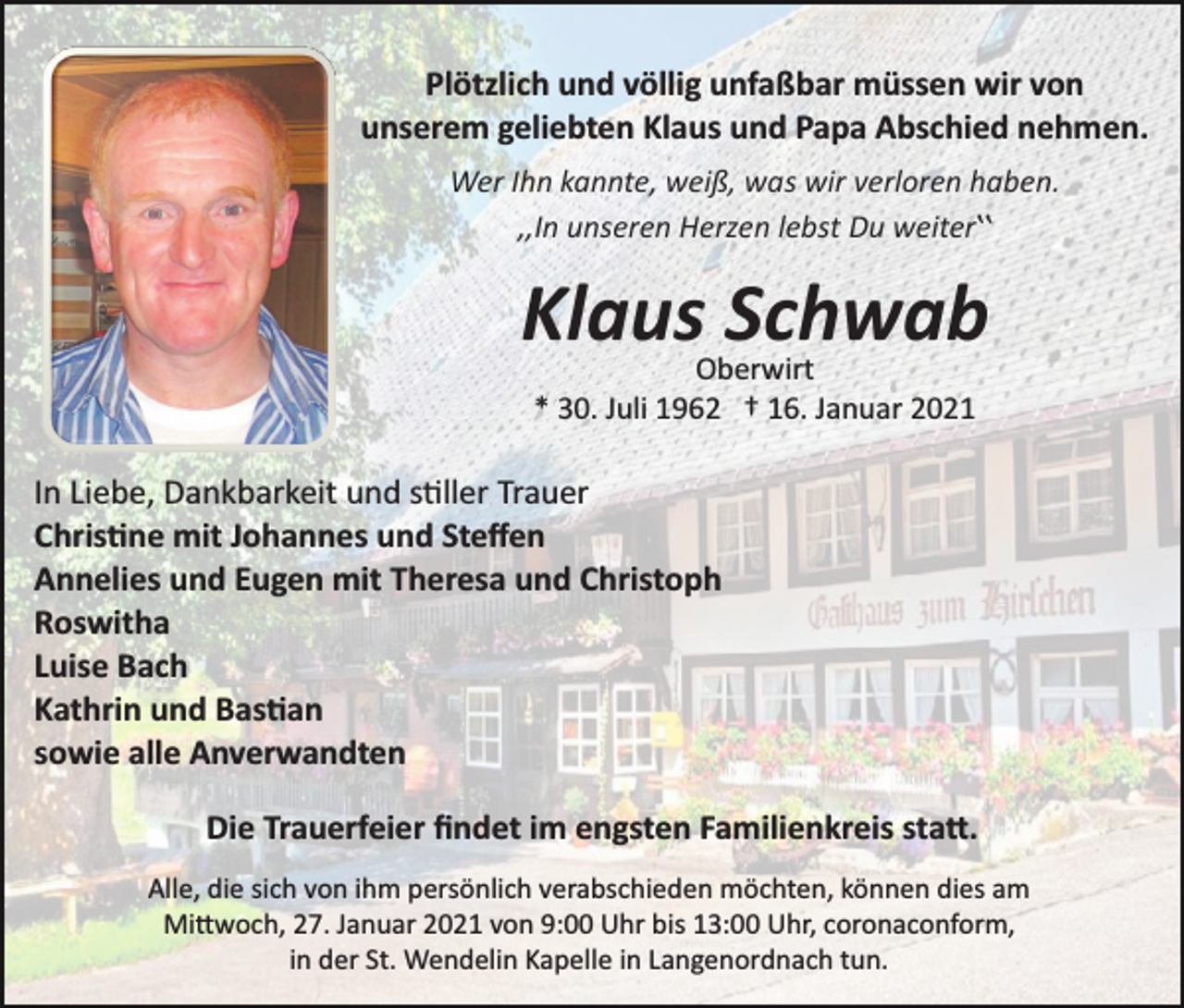 <p>Plötzlich und völlig unfaßbar müssen wir von<br />unserem geliebten Klaus und Papa Abschied nehmen.<br />Wer Ihn kannte, weiß, was wir verloren haben.<br />,,In unseren Herzen lebst Du weiterʽʽ</p><p>Klaus Schwab<br />Oberwirt<br />* 30. Juli 1962 † 16. Januar 2021</p><p>In Liebe, Dankbarkeit und s�ller Trauer<br />Chris�ne mit Johannes und Steﬀen<br />Annelies und Eugen mit Theresa und Christoph<br />Roswitha<br />Luise Bach<br />Kathrin und Bas�an<br />sowie alle Anverwandten<br />Die Trauerfeier ﬁndet im engsten Familienkreis sta�.<br />Alle, die sich von ihm persönlich verabschieden möchten, können dies am<br />Mi�woch, 27. Januar 2021 von 9:00 Uhr bis 13:00 Uhr, coronaconform,<br />in der St. Wendelin Kapelle in Langenordnach tun.</p>