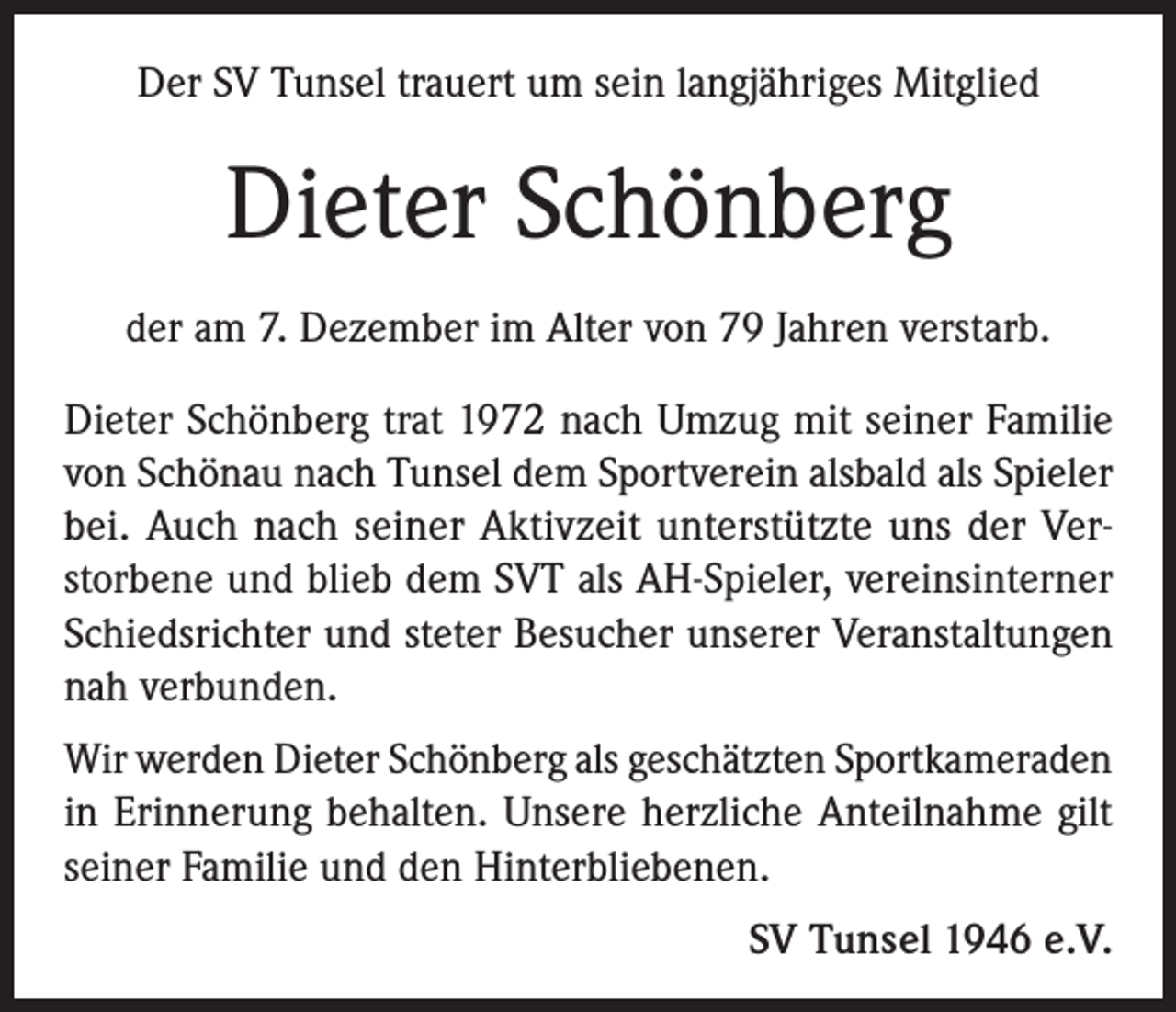 <p>Der SV Tunsel trauert um sein langjähriges Mitglied</p><p>Dieter Schönberg<br />der am 7. Dezember im Alter von 79 Jahren verstarb.<br />Dieter Schönberg trat 1972 nach Umzug mit seiner Familie<br />von Schönau nach Tunsel dem Sportverein alsbald als Spieler<br />bei. Auch nach seiner Aktivzeit unterstützte uns der Verstorbene und blieb dem SVT als AH-Spieler, vereinsinterner<br />Schiedsrichter und steter Besucher unserer Veranstaltungen<br />nah verbunden.<br />Wir werden Dieter Schönberg als geschätzten Sportkameraden<br />in Erinnerung behalten. Unsere herzliche Anteilnahme gilt<br />seiner Familie und den Hinterbliebenen.</p><p>SV Tunsel 1946 e.V.</p>