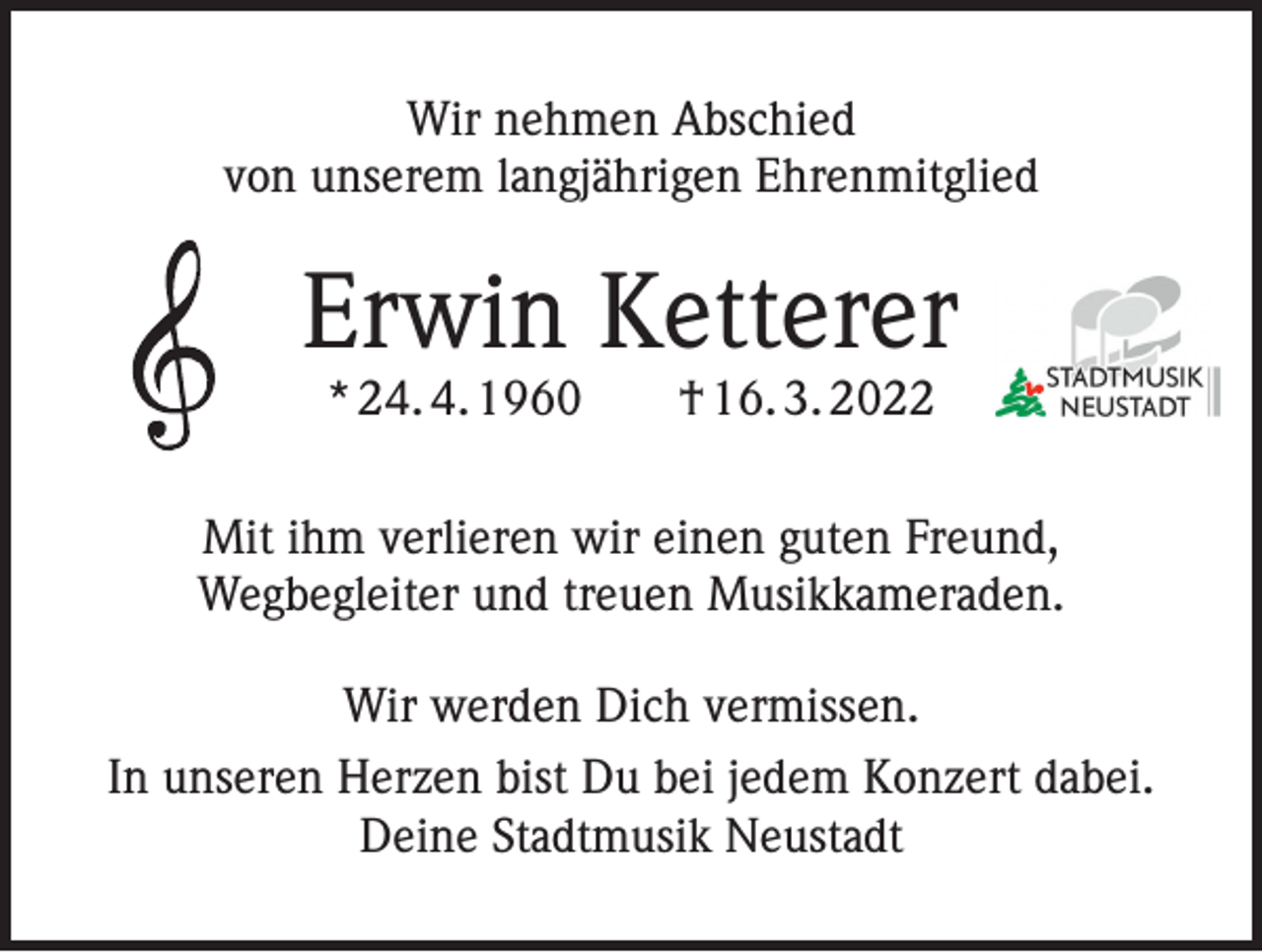 <p>Wir nehmen Abschied<br />von unserem langjährigen Ehrenmitglied</p><p>Erwin Ketterer<br />* 24. 4. 1960 † 16. 3. 2022</p><p>Mit ihm verlieren wir einen guten Freund,<br />Wegbegleiter und treuen Musikkameraden.<br />Wir werden Dich vermissen.<br />In unseren Herzen bist Du bei jedem Konzert dabei.<br />Deine Stadtmusik Neustadt</p>