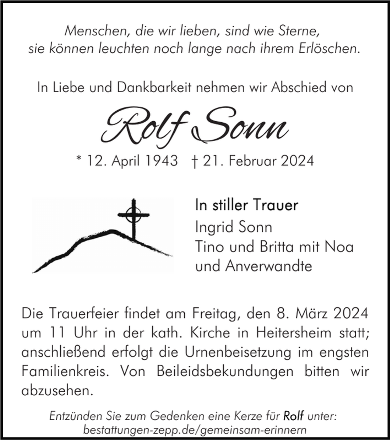 Menschen, die wir lieben, sind wie Sterne,
sie können leuchten noch lange nach ihrem Erlöschen.
In Liebe und Dankbarkeit nehmen wir Abschied von
Rolf Sonn
* 12. April 1943 † 21. Februar 2024
In stiller Trauer
Ingrid Sonn
Tino und Britta mit Noa und Anverwandte
Die Trauerfeier findet am Freitag, den 8. März 2024 um 11 Uhr in der kath. Kirche in Heitersheim statt; anschließend erfolgt die Urnenbeisetzung im engsten Familienkreis. Von Beileidsbekundungen bitten wir abzusehen.