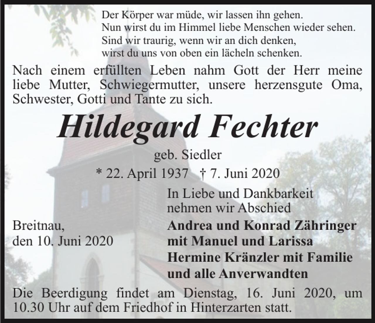 <p>Der Körper war müde, wir lassen ihn gehen.<br />Nun wirst du im Himmel liebe Menschen wieder sehen.<br />Sind wir traurig, wenn wir an dich denken,<br />wirst du uns von oben ein lächeln schenken.</p><p>Nach einem erfüllten Leben nahm Gott der Herr meine<br />liebe Mutter, Schwiegermutter, unsere herzensgute Oma,<br />Schwester, Gotti und Tante zu sich.</p><p>Hildegard Fechter<br />geb. Siedler<br />* 22. April 1937 † 7. Juni 2020<br />In Liebe und Dankbarkeit<br />nehmen wir Abschied<br />Breitnau,<br />Andrea und Konrad Zähringer<br />den 10. Juni 2020<br />mit Manuel und Larissa<br />Hermine Kränzler mit Familie<br />und alle Anverwandten<br />Die Beerdigung findet am Dienstag, 16. Juni 2020, um<br />10.30 Uhr auf dem Friedhof in Hinterzarten statt.</p>