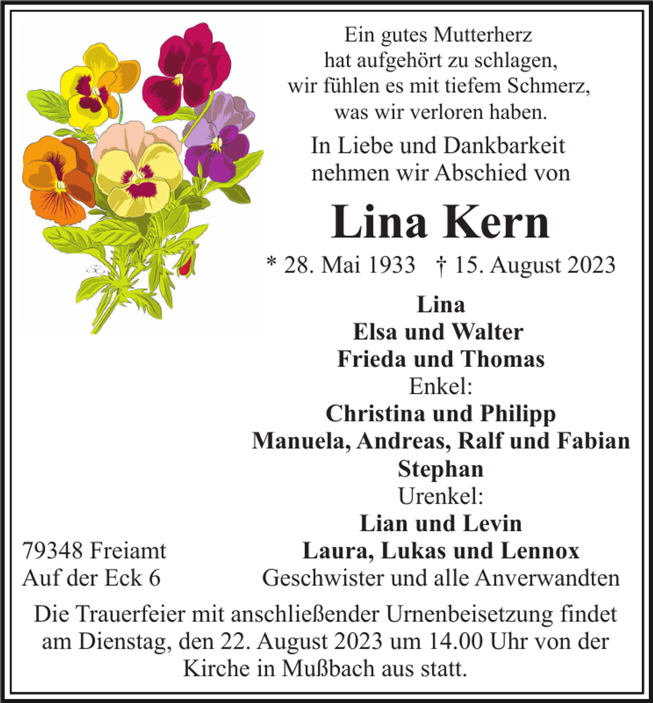 <p>Ein gutes Mutterherz<br />hat aufgehört zu schlagen,<br />wir fühlen es mit tiefem Schmerz,<br />was wir verloren haben.</p><p>In Liebe und Dankbarkeit<br />nehmen wir Abschied von</p><p>Lina Kern<br />* 28. Mai 1933 † 15. August 2023<br />Lina<br />Elsa und Walter<br />Frieda und Thomas<br />Enkel:<br />Christina und Philipp<br />Manuela, Andreas, Ralf und Fabian<br />Stephan<br />Urenkel:<br />Lian und Levin<br />Laura, Lukas und Lennox<br />79348 Freiamt<br />Geschwister und alle Anverwandten<br />Auf der Eck 6<br />Die Trauerfeier mit anschließender Urnenbeisetzung findet<br />am Dienstag, den 22. August 2023 um 14.00 Uhr von der<br />Kirche in Mußbach aus statt.</p>
