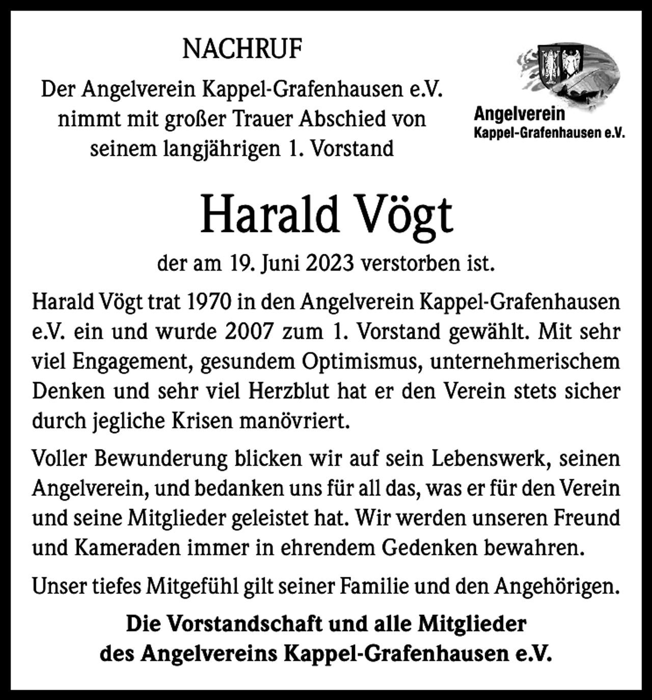 <p>NACHRUF<br />Der Angelverein Kappel-Grafenhausen e.V.<br />nimmt mit großer Trauer Abschied von<br />seinem langjährigen 1. Vorstand</p><p>Angelverein</p><p>Kappel-Grafenhausen e.V.</p><p>Harald Vögt<br />der am 19. Juni 2023 verstorben ist.<br />Harald Vögt trat 1970 in den Angelverein Kappel-Grafenhausen<br />e.V. ein und wurde 2007 zum 1. Vorstand gewählt. Mit sehr<br />viel Engagement, gesundem Optimismus, unternehmerischem<br />Denken und sehr viel Herzblut hat er den Verein stets sicher<br />durch jegliche Krisen manövriert.<br />Voller Bewunderung blicken wir auf sein Lebenswerk, seinen<br />Angelverein, und bedanken uns für all das, was er für den Verein<br />und seine Mitglieder geleistet hat. Wir werden unseren Freund<br />und Kameraden immer in ehrendem Gedenken bewahren.<br />Unser tiefes Mitgefühl gilt seiner Familie und den Angehörigen.<br />Die Vorstandschaft und alle Mitglieder<br />des Angelvereins Kappel-Grafenhausen e.V.</p>