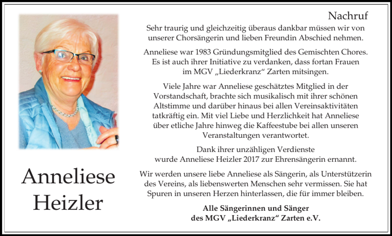 <p>Nachruf<br />Sehr traurig und gleichzeitig überaus dankbar müssen wir von<br />unserer Chorsängerin und lieben Freundin Abschied nehmen.<br />Anneliese war 1983 Gründungsmitglied des Gemischten Chores.<br />Es ist auch ihrer Initiative zu verdanken, dass fortan Frauen<br />im MGV „Liederkranz“ Zarten mitsingen.<br />Viele Jahre war Anneliese geschätztes Mitglied in der<br />Vorstandschaft, brachte sich musikalisch mit ihrer schönen<br />Altstimme und darüber hinaus bei allen Vereinsaktivitäten<br />tatkräftig ein. Mit viel Liebe und Herzlichkeit hat Anneliese<br />über etliche Jahre hinweg die Kaffeestube bei allen unseren<br />Veranstaltungen verantwortet.<br />Dank ihrer unzähligen Verdienste<br />wurde Anneliese Heizler 2017 zur Ehrensängerin ernannt.</p><p>Anneliese<br />Heizler</p><p>Wir werden unsere liebe Anneliese als Sängerin, als Unterstützerin<br />des Vereins, als liebenswerten Menschen sehr vermissen. Sie hat<br />Spuren in unseren Herzen hinterlassen, die für immer bleiben.<br />Alle Sängerinnen und Sänger<br />des MGV „Liederkranz“ Zarten e.V.</p>