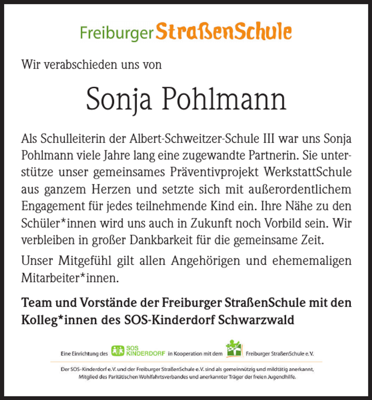 <p>Wir verabschieden uns von</p><p>Sonja Pohlmann<br />Als Schulleiterin der Albert-Schweitzer-Schule III war uns Sonja<br />Pohlmann viele Jahre lang eine zugewandte Partnerin. Sie unterstütze unser gemeinsames Präventivprojekt WerkstattSchule<br />aus ganzem Herzen und setzte sich mit außerordentlichem<br />Engagement für jedes teilnehmende Kind ein. Ihre Nähe zu den<br />Schüler*innen wird uns auch in Zukunft noch Vorbild sein. Wir<br />verbleiben in großer Dankbarkeit für die gemeinsame Zeit.<br />Unser Mitgefühl gilt allen Angehörigen und ehememaligen<br />Mitarbeiter*innen.<br />Team und Vorstände der Freiburger StraßenSchule mit den<br />Kolleg*innen des SOS-Kinderdorf Schwarzwald</p>