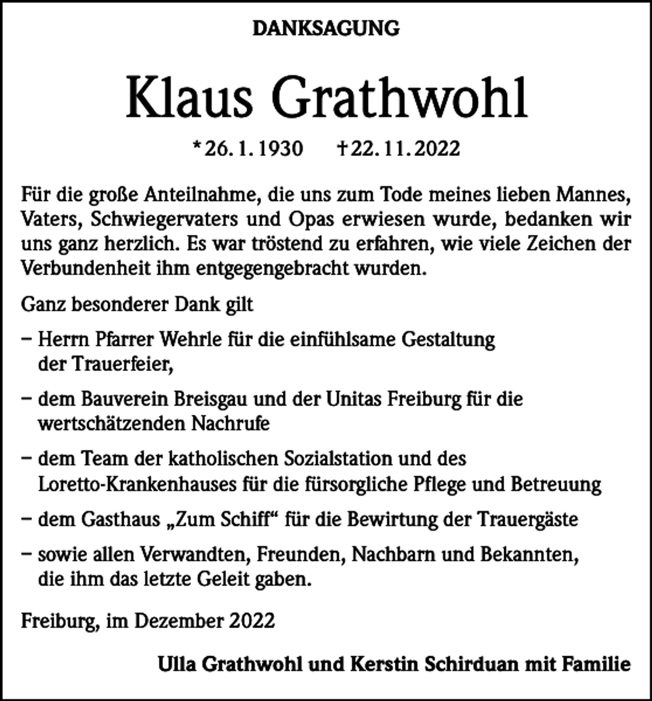 <p>DANKSAGUNG</p><p>Klaus Grathwohl<br />* 26. 1. 1930</p><p>† 22. 11. 2022</p><p>Für die große Anteilnahme, die uns zum Tode meines lieben Mannes,<br />Vaters, Schwiegervaters und Opas erwiesen wurde, bedanken wir<br />uns ganz herzlich. Es war tröstend zu erfahren, wie viele Zeichen der<br />­Verbundenheit ihm entgegengebracht wurden.<br />Ganz besonderer Dank gilt<br />– Herrn Pfarrer Wehrle für die einfühlsame Gestaltung<br />der Trauerfeier,<br />– dem Bauverein Breisgau und der Unitas Freiburg für die<br />wertschätzenden Nachrufe<br />– dem Team der katholischen Sozialstation und des<br />Loretto-Krankenhauses für die fürsorgliche Pflege und Betreuung<br />– dem Gasthaus „Zum Schiff“ für die Bewirtung der Trauergäste<br />– sowie allen Verwandten, Freunden, Nachbarn und Bekannten,<br />die ihm das letzte Geleit gaben.<br />Freiburg, im Dezember 2022</p><p>Ulla Grathwohl und Kerstin Schirduan mit Familie</p>