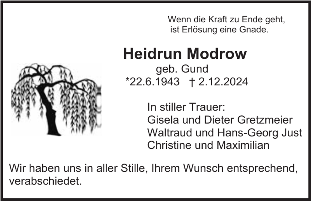 <p>Wenn die Kraft zu Ende geht,<br />ist Erlösung eine Gnade.</p><p>Heidrun Modrow<br />geb. Gund<br />*22.6.1943 † 2.12.2024<br />In stiller Trauer:<br />Gisela und Dieter Gretzmeier<br />Waltraud und Hans-Georg Just<br />Christine und Maximilian<br />Wir haben uns in aller Stille, Ihrem Wunsch entsprechend,<br />verabschiedet.</p>