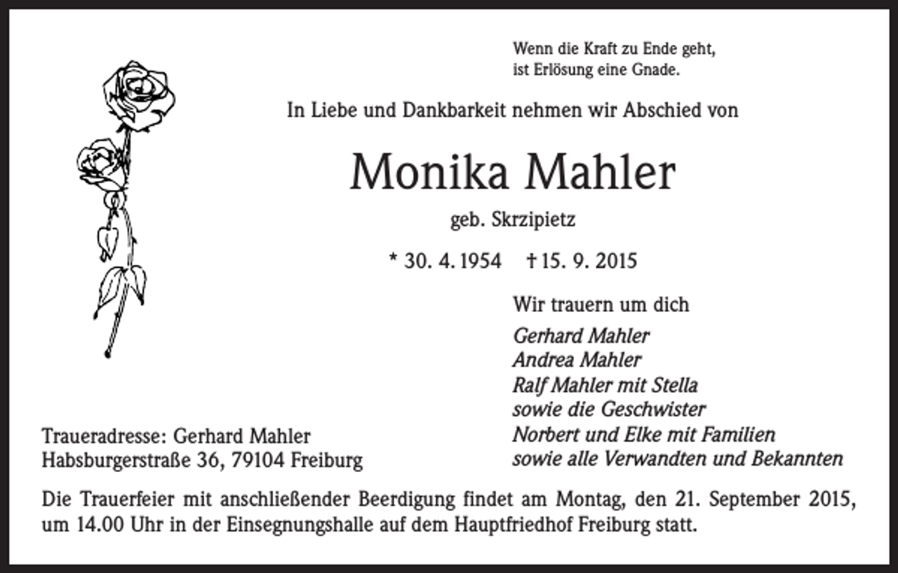<p>Wenn die Kraft zu Ende geht,<br />ist Erlösung eine Gnade.</p><p>In Liebe und Dankbarkeit nehmen wir Abschied von</p><p>Monika Mahler<br />geb. Skrzipietz<br />* 30. 4. 1954</p><p>Traueradresse: Gerhard Mahler<br />Habsburgerstraße 36, 79104 Freiburg</p><p>† 15. 9. 2015<br />Wir trauern um dich<br />Gerhard Mahler<br />Andrea Mahler<br />Ralf Mahler mit Stella<br />sowie die Geschwister<br />Norbert und Elke mit Familien<br />sowie alle Verwandten und Bekannten</p><p>Die Trauerfeier mit anschließender Beerdigung findet am Montag, den 21. September 2015,<br />um 14.00 Uhr in der Einsegnungshalle auf dem Hauptfriedhof Freiburg statt.</p>