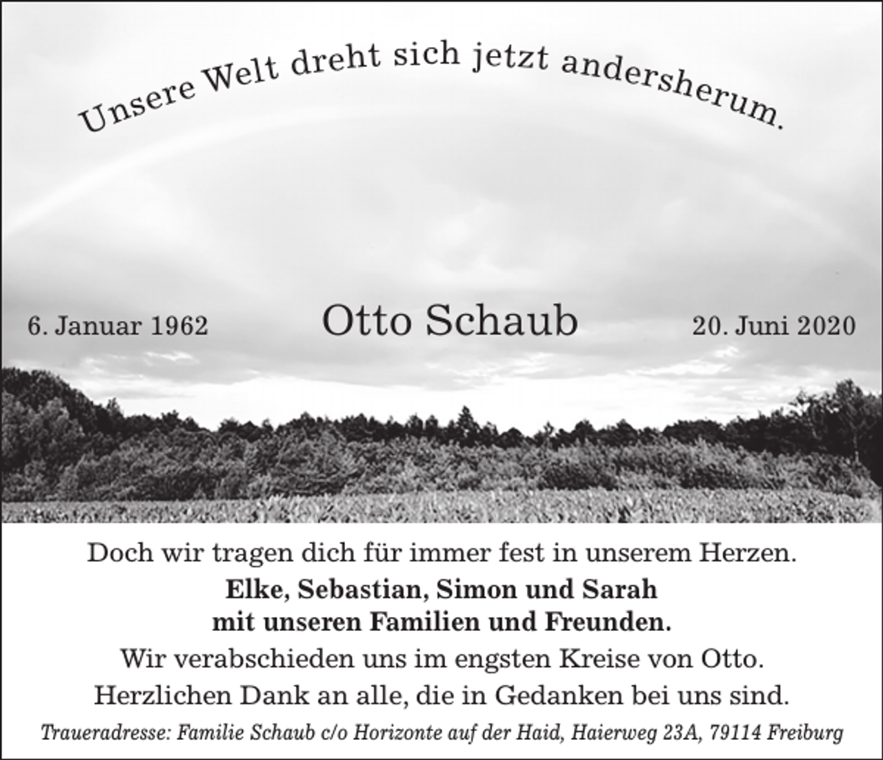 <p>Un</p><p>d re h t s i ch j e t z t a n d e r s h<br />We l t<br />eru<br />e<br />r<br />m<br />se</p><p>6. Januar 1962</p><p>Otto Schaub</p><p>.</p><p>20. Juni 2020</p><p>Doch wir tragen dich für immer fest in unserem Herzen.<br />Elke, Sebastian, Simon und Sarah<br />mit unseren Familien und Freunden.<br />Wir verabschieden uns im engsten Kreise von Otto.<br />Herzlichen Dank an alle, die in Gedanken bei uns sind.<br />Traueradresse: Familie Schaub c/o Horizonte auf der Haid, Haierweg 23A, 79114 Freiburg</p>