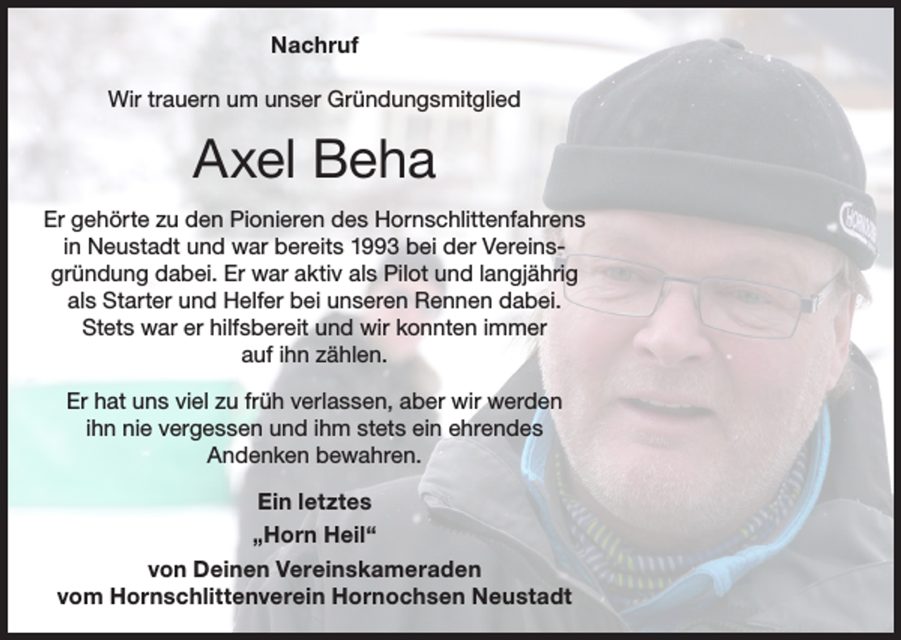 <p>Nachruf<br />Wir trauern um unser Gründungsmitglied</p><p>Axel Beha<br />Er gehörte zu den Pionieren des Hornschlittenfahrens<br />in Neustadt und war bereits 1993 bei der Vereinsgründung dabei. Er war aktiv als Pilot und langjährig<br />als Starter und Helfer bei unseren Rennen dabei.<br />Stets war er hilfsbereit und wir konnten immer<br />auf ihn zählen.<br />Er hat uns viel zu früh verlassen, aber wir werden<br />ihn nie vergessen und ihm stets ein ehrendes<br />Andenken bewahren.<br />Ein letztes<br />„Horn Heil“<br />von Deinen Vereinskameraden<br />vom Hornschlittenverein Hornochsen Neustadt</p>