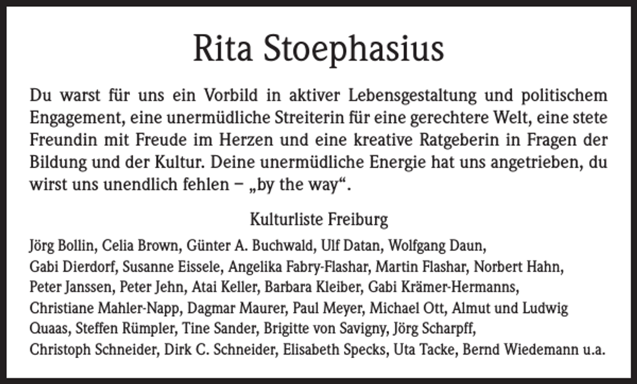 <p>Rita Stoephasius<br />Du warst für uns ein Vorbild in aktiver Lebensgestaltung und politischem<br />­Engagement, eine unermüdliche Streiterin für eine gerechtere Welt, eine stete<br />Freundin mit Freude im Herzen und eine kreative Ratgeberin in Fragen der<br />Bildung und der Kultur. Deine unermüdliche Energie hat uns angetrieben, du<br />wirst uns unendlich fehlen – „by the way“.<br />Kulturliste Freiburg<br />Jörg Bollin, Celia Brown, Günter A. Buchwald, Ulf Datan, Wolfgang Daun,<br />Gabi Dierdorf, Susanne Eissele, Angelika Fabry-Flashar, Martin Flashar, Norbert Hahn,<br />Peter Janssen, Peter Jehn, Atai Keller, Barbara Kleiber, Gabi Krämer-Hermanns,<br />Christiane Mahler-Napp, Dagmar Maurer, Paul Meyer, Michael Ott, Almut und Ludwig<br />Quaas, Steffen Rümpler, Tine Sander, Brigitte von Savigny, Jörg Scharpff,<br />Christoph Schneider, Dirk C. Schneider, Elisabeth Specks, Uta Tacke, Bernd Wiedemann u.a.</p>