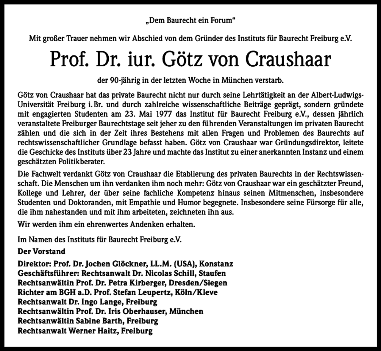 <p>„Dem Baurecht ein Forum“<br />Mit großer Trauer nehmen wir Abschied von dem Gründer des Instituts für Baurecht Freiburg e.V.</p><p>Prof. Dr. iur. Götz von Craushaar<br />der 90-jährig in der letzten Woche in München verstarb.<br />Götz von Craushaar hat das private Baurecht nicht nur durch seine Lehrtätigkeit an der Albert-LudwigsUniversität Freiburg i. Br. und durch zahlreiche wissenschaftliche Beiträge geprägt, sondern gründete<br />mit engagierten Studenten am 23. Mai 1977 das Institut für Baurecht Freiburg e.V., dessen jährlich<br />­veranstaltete Freiburger Baurechtstage seit jeher zu den führenden Veranstaltungen im ­privaten Baurecht<br />zählen und die sich in der Zeit ihres Bestehens mit allen Fragen und Problemen des Baurechts auf<br />­rechtswissenschaftlicher Grundlage befasst haben. Götz von Craushaar war Gründungsdirektor, leitete<br />die Geschicke des Instituts über 23 Jahre und machte das Institut zu einer anerkannten Instanz und einem<br />geschätzten Politikberater.<br />Die Fachwelt verdankt Götz von Craushaar die Etablierung des privaten Baurechts in der Rechtswissenschaft. Die Menschen um ihn verdanken ihm noch mehr: Götz von Craushaar war ein ­geschätzter Freund,<br />Kollege und Lehrer, der über seine fachliche Kompetenz hinaus seinen M<br />­ itmenschen, insbesondere<br />­Studenten und Doktoranden, mit Empathie und Humor begegnete. Insbesondere seine Fürsorge für alle,<br />die ihm nahestanden und mit ihm arbeiteten, zeichneten ihn aus.<br />Wir werden ihm ein ehrenwertes Andenken erhalten.<br />Im Namen des Instituts für Baurecht Freiburg e.V.<br />Der Vorstand<br />Direktor: Prof. Dr. Jochen Glöckner, LL.M. (USA), Konstanz<br />Geschäftsführer: Rechtsanwalt Dr. Nicolas Schill, Staufen<br />Rechtsanwältin Prof. Dr. Petra Kirberger, Dresden/Siegen<br />Richter am BGH a.D. Prof. Stefan Leupertz, Köln/Kleve<br />Rechtsanwalt Dr. Ingo Lange, Freiburg<br />Rechtsanwältin Prof. Dr. Iris Oberhauser, München<br />Rechtsanwältin Sabine Barth, Freiburg<br />Rechtsanwalt Werner Haitz, Freiburg</p>