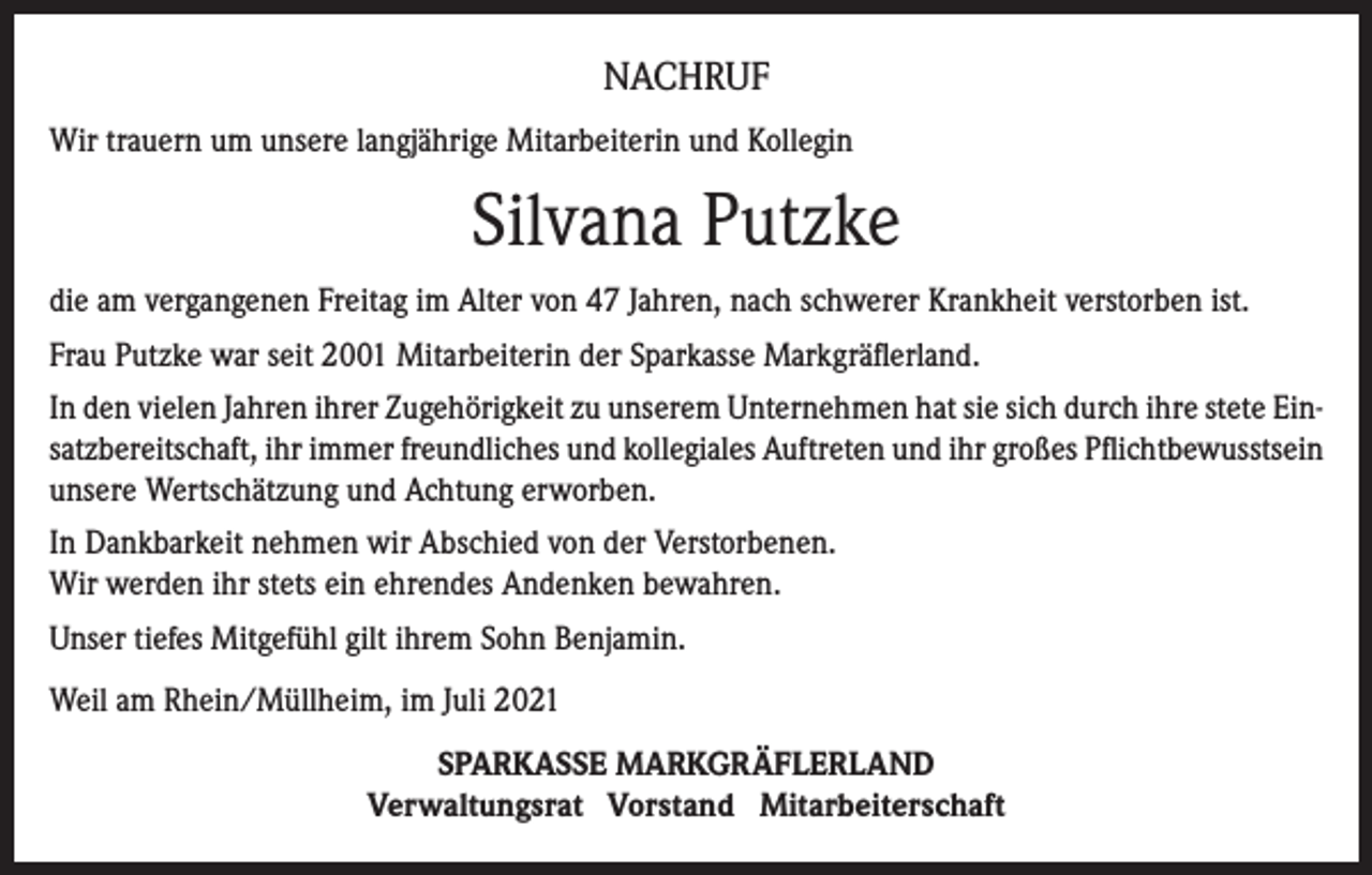 <p>NACHRUF<br />Wir trauern um unsere langjährige Mitarbeiterin und Kollegin</p><p>Silvana Putzke<br />die am vergangenen Freitag im Alter von 47 Jahren, nach schwerer Krankheit verstorben ist.<br />Frau Putzke war seit 2001 Mitarbeiterin der Sparkasse Markgräflerland.<br />In den vielen Jahren ihrer Zugehörigkeit zu unserem Unternehmen hat sie sich durch ihre stete Einsatzbereitschaft, ihr immer freundliches und kollegiales Auftreten und ihr großes Pflichtbewusstsein<br />unsere Wertschätzung und Achtung erworben.<br />In Dankbarkeit nehmen wir Abschied von der Verstorbenen.<br />Wir werden ihr stets ein ehrendes Andenken bewahren.<br />Unser tiefes Mitgefühl gilt ihrem Sohn Benjamin.<br />Weil am Rhein/Müllheim, im Juli 2021<br />SPARKASSE MARKGRÄFLERLAND<br />Verwaltungsrat Vorstand Mitarbeiterschaft</p>
