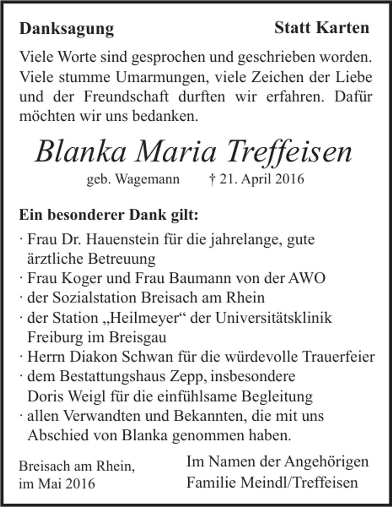 <p>Danksagung</p><p>Statt Karten</p><p>Viele Worte sind gesprochen und geschrieben worden.<br />Viele stumme Umarmungen, viele Zeichen der Liebe<br />und der Freundschaft durften wir erfahren. Dafür<br />möchten wir uns bedanken.</p><p>Blanka Maria Treffeisen<br />geb. Wagemann</p><p>† 21. April 2016</p><p>Ein besonderer Dank gilt:<br />· Frau Dr. Hauenstein für die jahrelange, gute<br />ärztliche Betreuung<br />· Frau Koger und Frau Baumann von der AWO<br />· der Sozialstation Breisach am Rhein<br />· der Station „Heilmeyer“ der Universitätsklinik<br />Freiburg im Breisgau<br />· Herrn Diakon Schwan für die würdevolle Trauerfeier<br />· dem Bestattungshaus Zepp, insbesondere<br />Doris Weigl für die einfühlsame Begleitung<br />· allen Verwandten und Bekannten, die mit uns<br />Abschied von Blanka genommen haben.<br />Breisach am Rhein,<br />im Mai 2016</p><p>Im Namen der Angehörigen<br />Familie Meindl/Treffeisen</p>