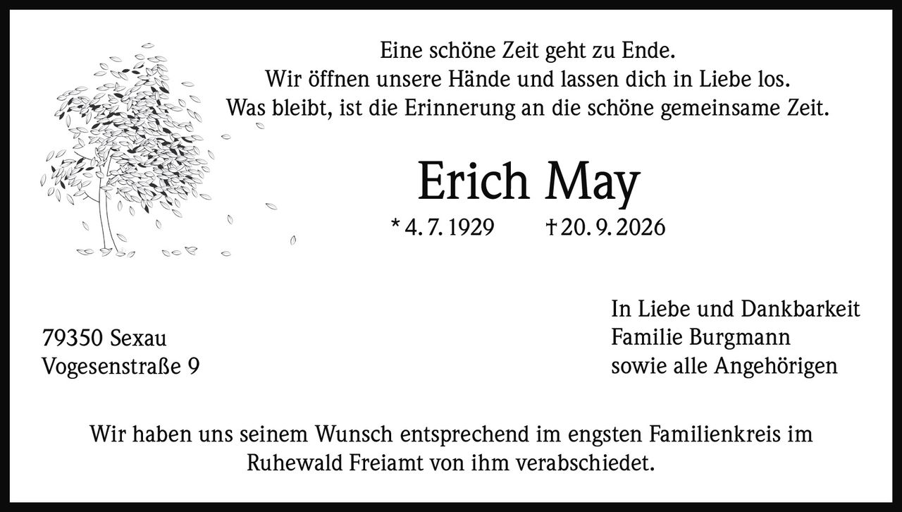 <p>Eine schöne Zeit geht zu Ende.<br>Wir öffnen unsere Hände und lassen dich in Liebe los.<br>Was bleibt, ist die Erinnerung an die schöne gemeinsame Zeit.</p><p><strong>Erich May</strong><br>* 4. 7. 1929 † 20. 9. 2026</p><p>In Liebe und Dankbarkeit<br>Familie Burgmann<br>sowie alle Angehörigen</p><p>Wir haben uns seinem Wunsch entsprechend im engsten Familienkreis im Ruhewald Freiamt von ihm verabschiedet.</p><p>79350 Sexau<br>Vogesenstraße 9</p>