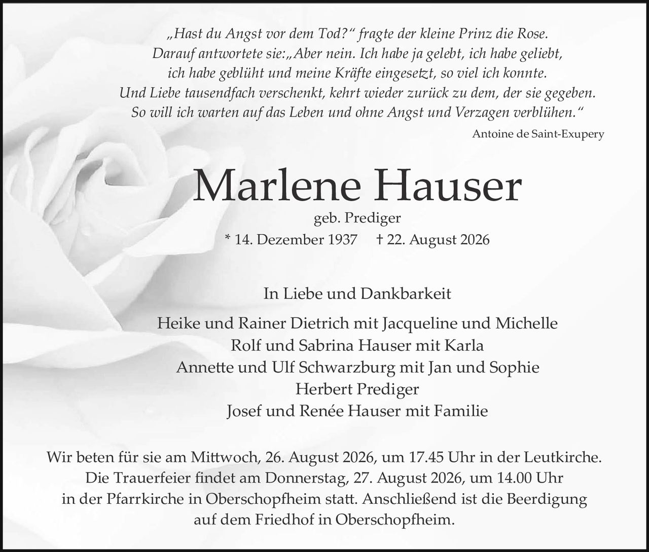 <p><i>"Hast du Angst vor dem Tod?" fragte der kleine Prinz die Rose. Darauf antwortete sie: "Aber nein. Ich habe ja gelebt, ich habe geliebt, ich habe geblüht und meine Kräfte eingesetzt, so viel ich konnte. Und Liebe tausendfach verschenkt, kehrt wieder zurück zu dem, der sie gegeben. So will ich warten auf das Leben und ohne Angst und Verzagen verblühen."</i></p>

<p><i>Antoine de Saint-Exupéry</i></p>

<p><strong>Marlene Hauser</strong><br>geb. Prediger<br>* 14. Dezember 1937  † 22. August 2026</p>

<p>In Liebe und Dankbarkeit<br>Heike und Rainer Dietrich mit Jacqueline und Michelle<br>Rolf und Sabrina Hauser mit Karla<br>Annette und Ulf Schwarzburg mit Jan und Sophie<br>Herbert Prediger<br>Josef und Renée Hauser mit Familie</p>

<p>Wir beten für sie am Mittwoch, 26. August 2026, um 17.45 Uhr in der Leutkirche. Die Trauerfeier findet am Donnerstag, 27. August 2026, um 14.00 Uhr in der Pfarrkirche in Oberschopfheim statt. Anschließend ist die Beerdigung auf dem Friedhof in Oberschopfheim.</p>