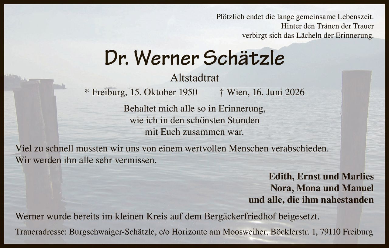 <p>Plötzlich endet die lange gemeinsame Lebenszeit. Hinter den Tränen der Trauer verbirgt sich das Lächeln der Erinnerung.</p>

<p><strong>Dr. Werner Schätzle</strong><br>Altstadtrat<br>* Freiburg, 15. Oktober 1950 † Wien, 16. Juni 2026</p>

<p>Behaltet mich alle so in Erinnerung, wie ich in den schönsten Stunden mit Euch zusammen war.</p>

<p>Viel zu schnell mussten wir uns von einem wertvollen Menschen verabschieden. Wir werden ihn alle sehr vermissen.</p>

<p><strong>Edith, Ernst und Marlies<br>Nora, Mona und Manuel<br>und alle, die ihm nahestanden</strong></p>

<p>Werner wurde bereits im kleinen Kreis auf dem Bergäckerfriedhof beigesetzt.</p>

<p>Traueradresse: Burgschwaiger-Schätzle, c/o Horizonte am Moosweiher, Böcklerstr. 1, 79110 Freiburg</p>